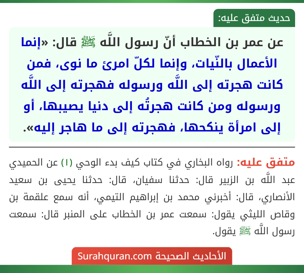 عن عمر بن الخطاب أنّ رسول اللَّه ﷺ قال: «إنما الأعمال بالنّيات، وإنما لكلّ امرئ ما نوى، فمن كانت هجرته إلى اللَّه ورسوله فهجرته إلى اللَّه ورسوله ومن كانت هجرتُه إلى دنيا يصيبها، أو إلى امرأة ينكحها، فهجرته إلى ما هاجر إليه».