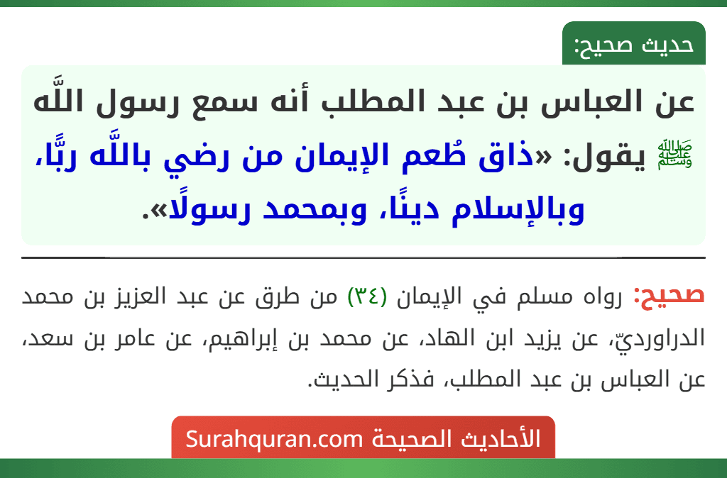 عن العباس بن عبد المطلب أنه سمع رسول اللَّه ﷺ يقول: «ذاق طُعم الإيمان من رضي باللَّه ربًّا، وبالإسلام دينًا، وبمحمد رسولًا». عن العباس بن عبد المطلب أنه سمع رسول اللَّه ﷺ يقول: «ذاق طُعم الإيمان من رضي باللَّه ربًّا، وبالإسلام دينًا، وبمحمد رسولًا».