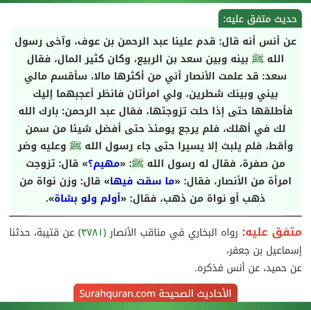 عن أنس أنه قال: قدم علينا عبد الرحمن بن عوف، وآخى رسول الله ﷺ بينه وبين سعد بن الربيع، وكان كثير المال، فقال سعد: قد علمت الأنصار أني من أكثرها مالا، سأقسم مالي بيني وبينك شطرين، ولي امرأتان فانظر أعجبهما إليك فأطلقها حتى إذا حلت تزوجتها، فقال عبد الرحمن: بارك الله لك في أهلك، فلم يرجع يومئذ حتى أفضل شيئا من سمن وأقط، فلم يلبث إلا يسيرا حتى جاء رسول الله ﷺ وعليه وضر من صفرة، فقال له رسول الله ﷺ: «مهيم؟» قال: تزوجت امرأة من الأنصار، فقال: «ما سقت فيها» قال: وزن نواة من ذهب أو نواة من ذهب، فقال: «أولم ولو بشاة».