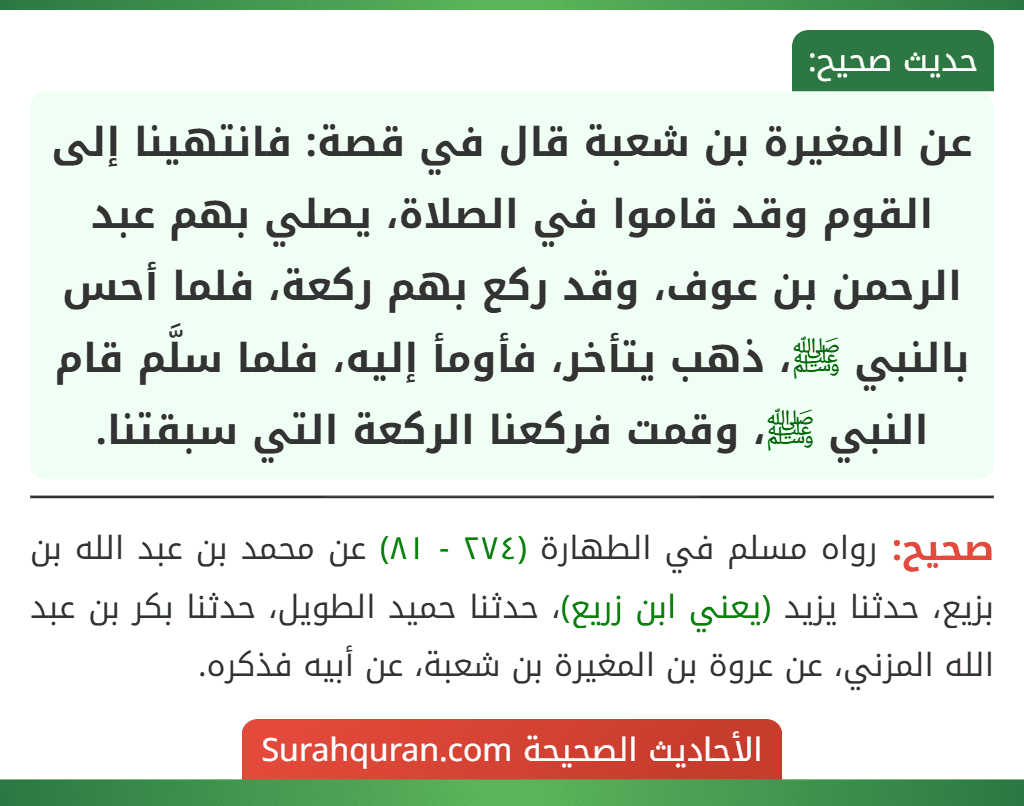 عن المغيرة بن شعبة قال في قصة: فانتهينا إلى القوم وقد قاموا في الصلاة، يصلي بهم عبد الرحمن بن عوف، وقد ركع بهم ركعة، فلما أحس بالنبي ﷺ، ذهب يتأخر، فأومأ إليه، فلما سلَّم قام النبي ﷺ، وقمت فركعنا الركعة التي سبقتنا.