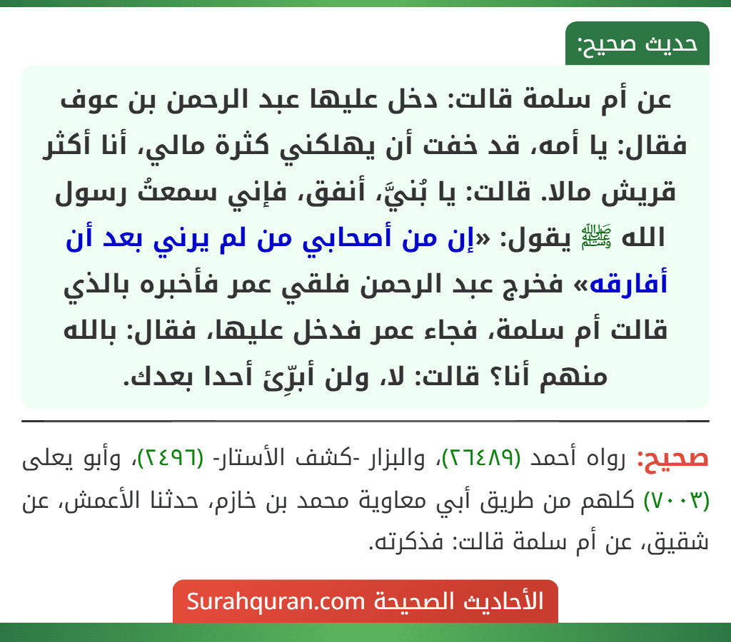 عن أم سلمة قالت: دخل عليها عبد الرحمن بن عوف فقال: يا أمه، قد خفت أن يهلكني كثرة مالي، أنا أكثر قريش مالا. قالت: يا بُنيَّ، أنفق، فإني سمعتُ رسول الله ﷺ يقول: «إن من أصحابي من لم يرني بعد أن أفارقه» فخرج عبد الرحمن فلقي عمر فأخبره بالذي قالت أم سلمة، فجاء عمر فدخل عليها، فقال: بالله منهم أنا؟ قالت: لا، ولن أبرِّئ أحدا بعدك.