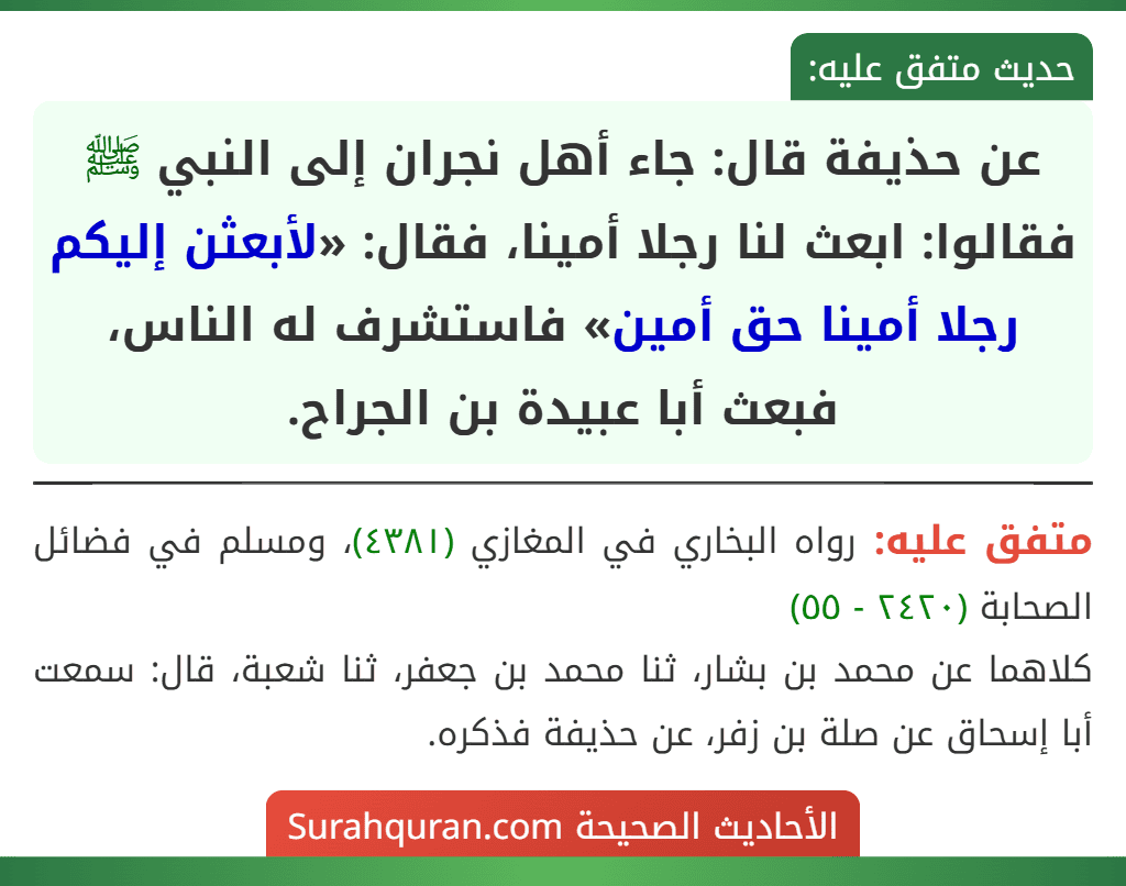 عن حذيفة قال: جاء أهل نجران إلى النبي ﷺ فقالوا: ابعث لنا رجلا أمينا، فقال: «لأبعثن إليكم رجلا أمينا حق أمين» فاستشرف له الناس، فبعث أبا عبيدة بن الجراح. عن حذيفة قال: جاء أهل نجران إلى النبي ﷺ فقالوا: ابعث لنا رجلا أمينا، فقال: «لأبعثن إليكم رجلا أمينا حق أمين» فاستشرف له الناس، فبعث أبا عبيدة بن الجراح.