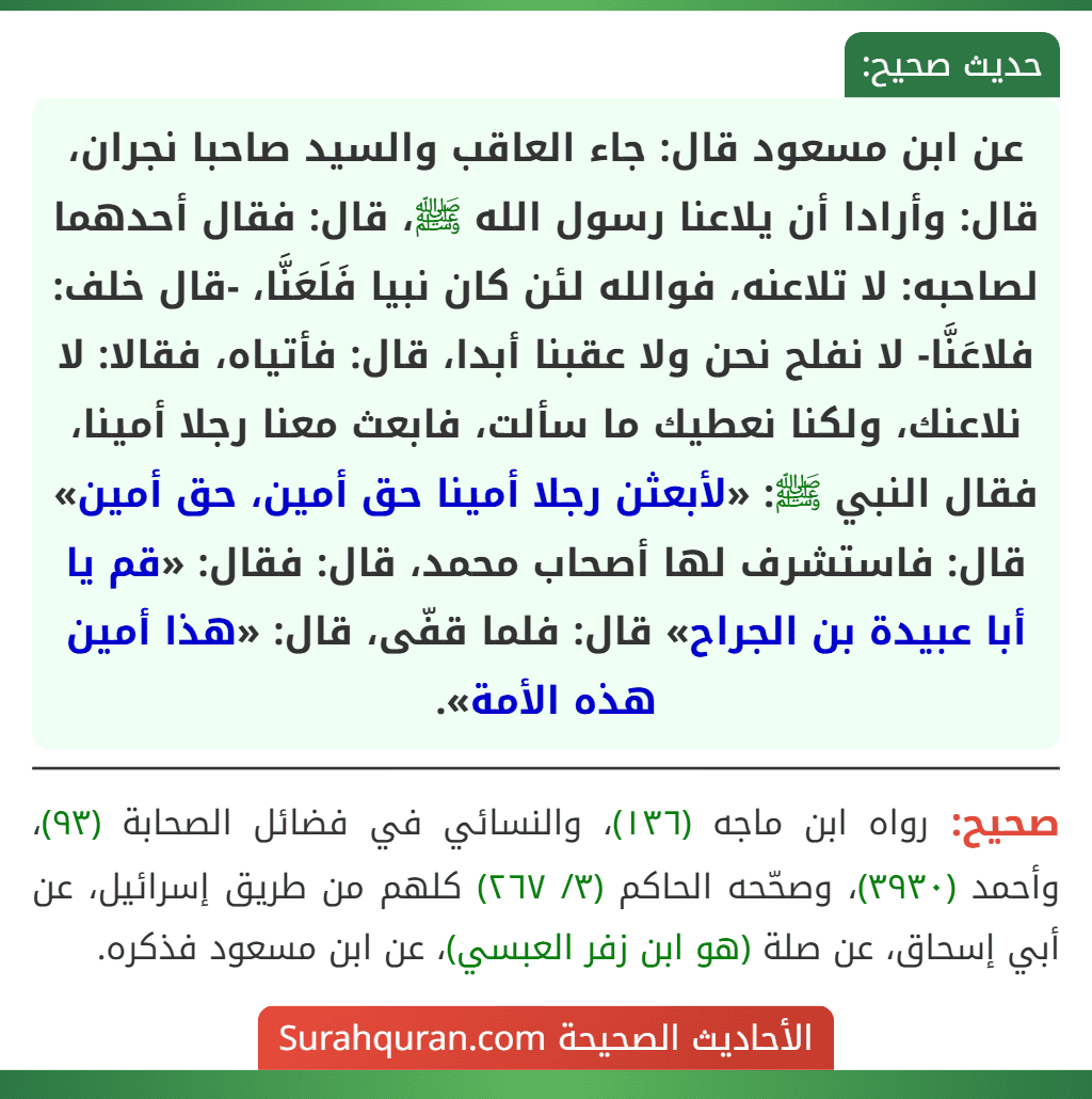 عن ابن مسعود قال: جاء العاقب والسيد صاحبا نجران، قال: وأرادا أن يلاعنا رسول الله ﷺ، قال: فقال أحدهما لصاحبه: لا تلاعنه، فوالله لئن كان نبيا فَلَعَنَّا، -قال خلف: فلاعَنَّا- لا نفلح نحن ولا عقبنا أبدا، قال: فأتياه، فقالا: لا نلاعنك، ولكنا نعطيك ما سألت، فابعث معنا رجلا أمينا، فقال النبي ﷺ: «لأبعثن رجلا أمينا حق أمين، حق أمين» قال: فاستشرف لها أصحاب محمد، قال: فقال: «قم يا أبا عبيدة بن الجراح» قال: فلما قفّى، قال: «هذا أمين هذه الأمة».