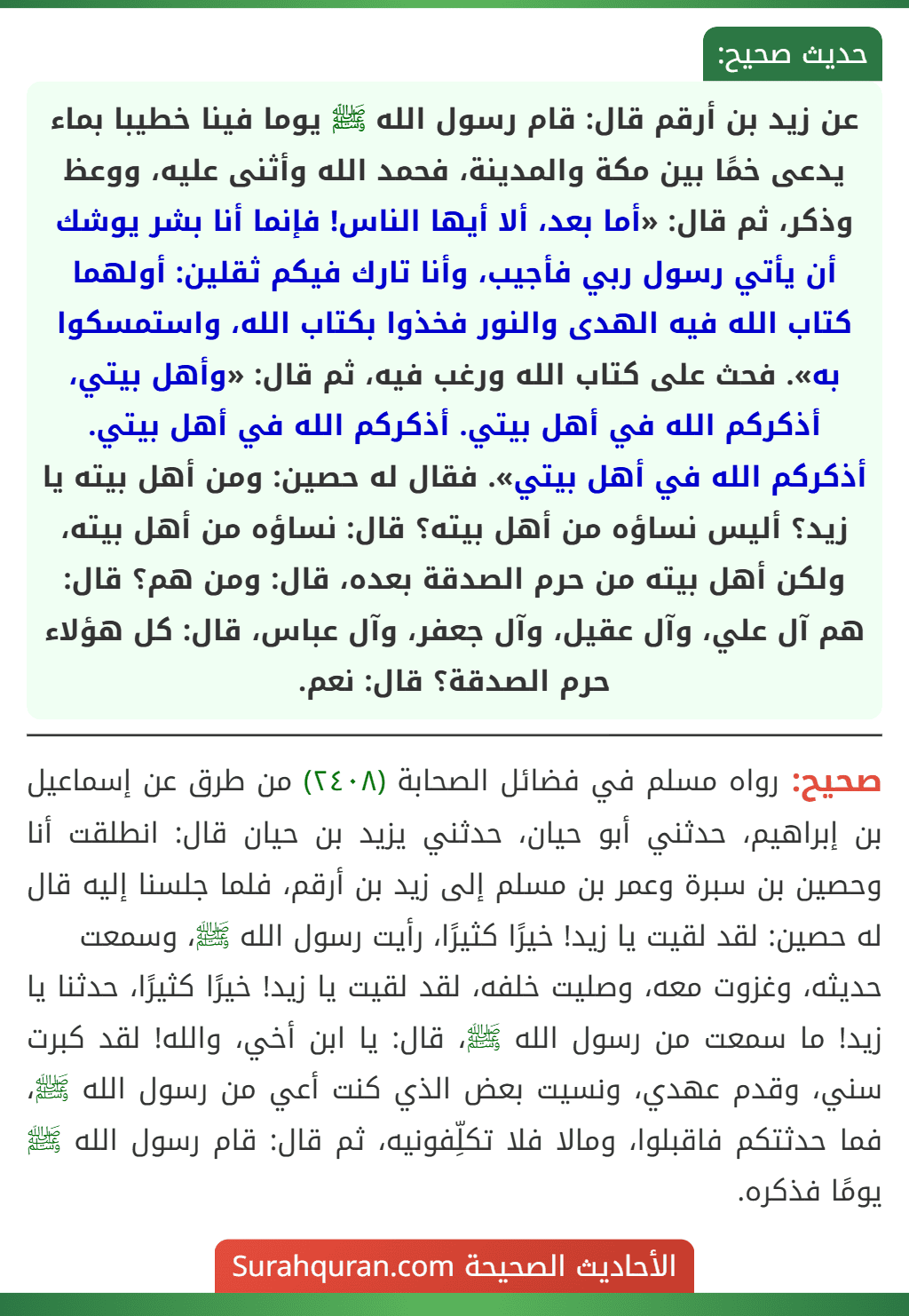 عن زيد بن أرقم قال: قام رسول الله ﷺ يوما فينا خطيبا بماء يدعى خمًا بين مكة والمدينة، فحمد الله وأثنى عليه، ووعظ وذكر، ثم قال: «أما بعد، ألا أيها الناس! فإنما أنا بشر يوشك أن يأتي رسول ربي فأجيب، وأنا تارك فيكم ثقلين: أولهما كتاب الله فيه الهدى والنور فخذوا بكتاب الله، واستمسكوا به». فحث على كتاب الله ورغب فيه، ثم قال: «وأهل بيتي، أذكركم الله في أهل بيتي. أذكركم الله في أهل بيتي. أذكركم الله في أهل بيتي». فقال له حصين: ومن أهل بيته يا زيد؟ أليس نساؤه من أهل بيته؟ قال: نساؤه من أهل بيته، ولكن أهل بيته من حرم الصدقة بعده، قال: ومن هم؟ قال: هم آل علي، وآل عقيل، وآل جعفر، وآل عباس، قال: كل هؤلاء حرم الصدقة؟ قال: نعم. عن زيد بن أرقم قال: قام رسول الله ﷺ يوما فينا خطيبا بماء يدعى خمًا بين مكة والمدينة، فحمد الله وأثنى عليه، ووعظ وذكر، ثم قال: «أما بعد، ألا أيها الناس! فإنما أنا بشر يوشك أن يأتي رسول ربي فأجيب، وأنا تارك فيكم ثقلين: أولهما كتاب الله فيه الهدى والنور فخذوا بكتاب الله، واستمسكوا به». فحث على كتاب الله ورغب فيه، ثم قال: «وأهل بيتي، أذكركم الله في أهل بيتي. أذكركم الله في أهل بيتي. أذكركم الله في أهل بيتي». فقال له حصين: ومن أهل بيته يا زيد؟ أليس نساؤه من أهل بيته؟ قال: نساؤه من أهل بيته، ولكن أهل بيته من حرم الصدقة بعده، قال: ومن هم؟ قال: هم آل علي، وآل عقيل، وآل جعفر، وآل عباس، قال: كل هؤلاء حرم الصدقة؟ قال: نعم.