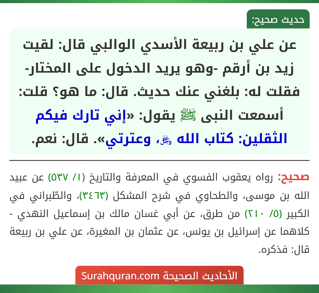 عن علي بن ربيعة الأسدي الوالبي قال: لقيت زيد بن أرقم -وهو يريد الدخول على المختار- فقلت له: بلغني عنك حديث. قال: ما هو؟ قلت: أسمعت النبى ﷺ يقول: «إني تارك فيكم الثقلين: كتاب الله ﷿، وعترتي». قال: نعم.