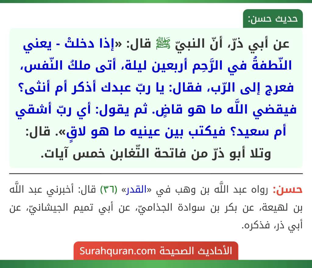 عن أبي ذرّ، أنّ النبيّ ﷺ قال: «إذا دخلتْ - يعني النّطفةُ في الرَّحِم أربعين ليلة، أتى ملكُ النّفس، فعرج إلى الرّب، فقال: يا ربّ عبدك أذكر أم أنثى؟ فيقضي اللَّه ما هو قاضٍ. ثم يقول: أي ربّ أشقي أم سعيد؟ فيكتب بين عينيه ما هو لاقٍ». قال: وتلا أبو ذرّ من فاتحة التّغابن خمس آيات. عن أبي ذرّ، أنّ النبيّ ﷺ قال: «إذا دخلتْ - يعني النّطفةُ في الرَّحِم أربعين ليلة، أتى ملكُ النّفس، فعرج إلى الرّب، فقال: يا ربّ عبدك أذكر أم أنثى؟ فيقضي اللَّه ما هو قاضٍ. ثم يقول: أي ربّ أشقي أم سعيد؟ فيكتب بين عينيه ما هو لاقٍ». قال: وتلا أبو ذرّ من فاتحة التّغابن خمس آيات.
