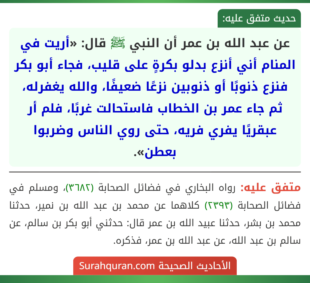 عن عبد الله بن عمر أن النبي ﷺ قال: «أريت في المنام أني أنزع بدلو بكرةٍ على قليب، فجاء أبو بكر فنزع ذنوبًا أو ذنوبين نزعًا ضعيفًا، والله يغفرله، ثم جاء عمر بن الخطاب فاستحالت غربًا، فلم أر عبقريًا يفري فريه، حتى روي الناس وضربوا بعطن».