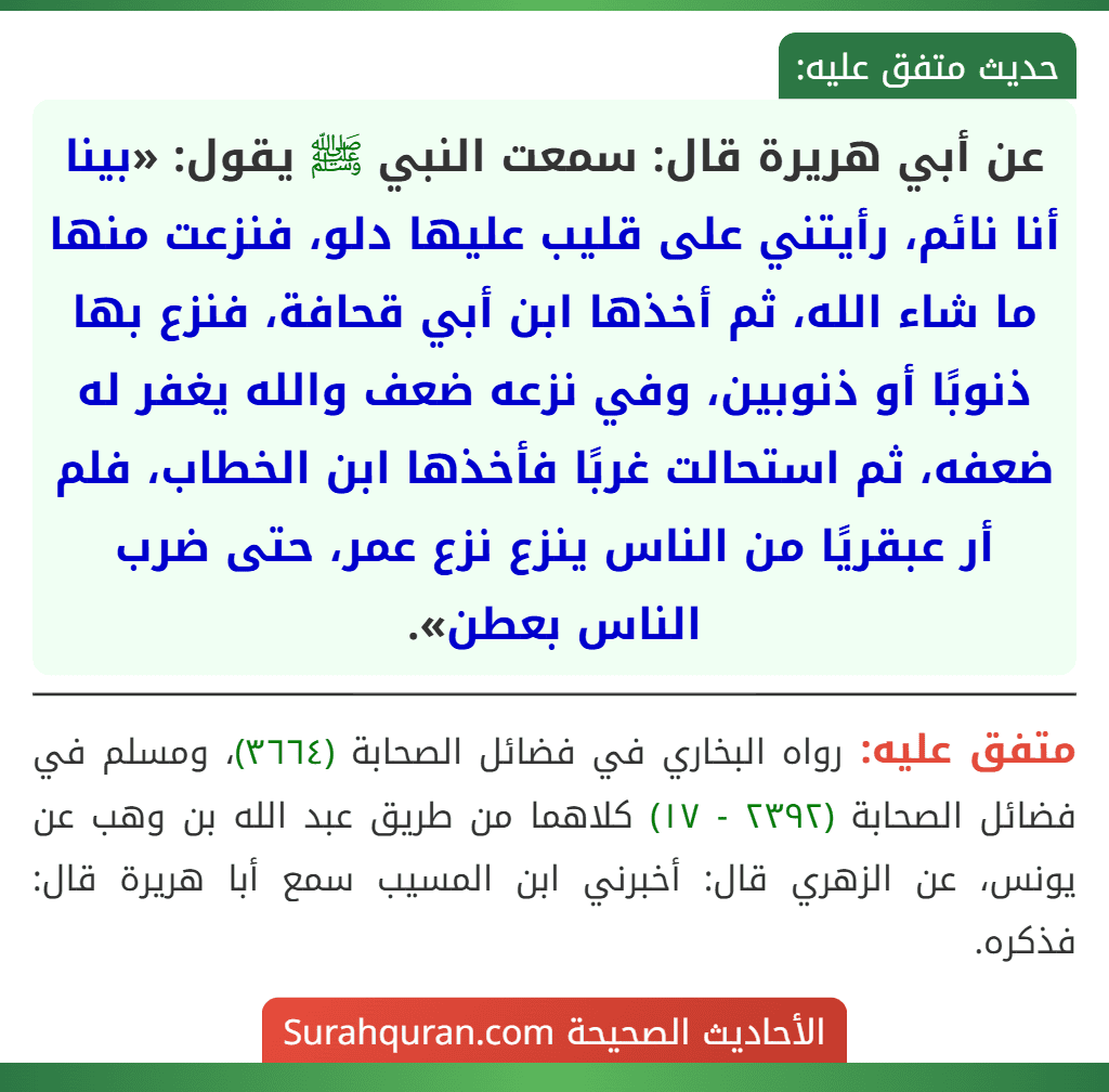 عن أبي هريرة قال: سمعت النبي ﷺ يقول: «بينا أنا نائم، رأيتني على قليب عليها دلو، فنزعت منها ما شاء الله، ثم أخذها ابن أبي قحافة، فنزع بها ذنوبًا أو ذنوبين، وفي نزعه ضعف والله يغفر له ضعفه، ثم استحالت غربًا فأخذها ابن الخطاب، فلم أر عبقريًا من الناس ينزع نزع عمر، حتى ضرب الناس بعطن».