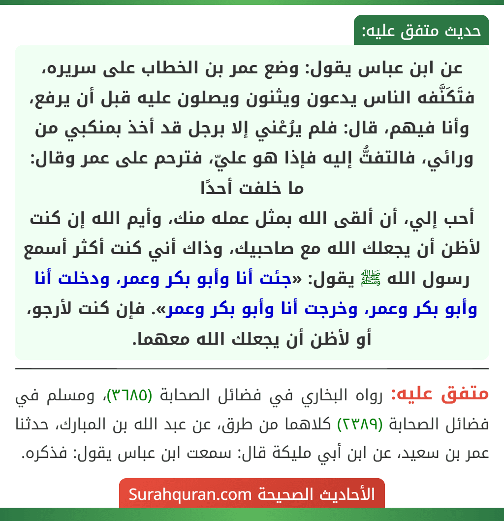 عن ابن عباس يقول: وضع عمر بن الخطاب على سريره، فتَكَنَّفه الناس يدعون ويثنون ويصلون عليه قبل أن يرفع، وأنا فيهم، قال: فلم يرُعْني إلا برجل قد أخذ بمنكبي من ورائي، فالتفتُّ إليه فإذا هو عليّ، فترحم على عمر وقال: ما خلفت أحدًا
أحب إلي، أن ألقى الله بمثل عمله منك، وأيم الله إن كنت لأظن أن يجعلك الله مع صاحبيك، وذاك أني كنت أكثر أسمع رسول الله ﷺ يقول: «جئت أنا وأبو بكر وعمر، ودخلت أنا وأبو بكر وعمر، وخرجت أنا وأبو بكر وعمر». فإن كنت لأرجو، أو لأظن أن يجعلك الله معهما.