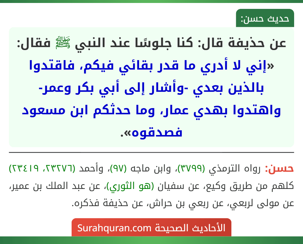 عن حذيفة قال: كنا جلوسًا عند النبي ﷺ فقال: «إني لا أدري ما قدر بقائي فيكم، فاقتدوا بالذين بعدي -وأشار إلى أبي بكر وعمر- واهتدوا بهدي عمار، وما حدثكم ابن مسعود فصدقوه».