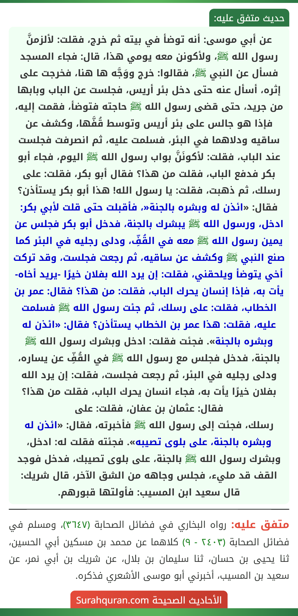 عن أبي موسى: أنه توضأ في بيته ثم خرج، فقلت: لألزمنَّ رسول الله ﷺ، ولأكونن معه يومي هذا، قال: فجاء المسجد فسأل عن النبي ﷺ، فقالوا: خرج ووَجَّه ها هنا، فخرجت على إثره، أسأل عنه حتى دخل بئر أريس، فجلست عن الباب وبابها من جريد، حتى قضى رسول الله ﷺ حاجته فتوضأ، فقمت إليه، فإذا هو جالس على بئر أريس وتوسط قُفَّها، وكشف عن ساقيه ودلاهما في البئر، فسلمت عليه، ثم انصرفت فجلست عند الباب، فقلت: لأكونَنَّ بواب رسول الله ﷺ اليوم، فجاء أبو بكر فدفع الباب، فقلت من هذا؟ فقال أبو بكر، فقلت: على رسلك، ثم ذهبت، فقلت: يا رسول الله! هذا أبو بكر يستأذن؟ فقال: «ائذن له وبشره بالجنة«، فأقبلت حتى قلت لأبي بكر: ادخل، ورسول الله ﷺ يبشرك بالجنة، فدخل أبو بكر فجلس عن يمين رسول الله ﷺ معه في القُفِّ، ودلى رجليه في البئر كما صنع النبي ﷺ وكشف عن ساقيه، ثم رجعت فجلست، وقد تركت أخي يتوضأ ويلحقني، فقلت: إن يرد الله بفلان خيرًا -يريد أخاه- يأت به، فإذا إنسان يحرك الباب، فقلت: من هذا؟ فقال: عمر بن الخطاب، فقلت: على رسلك، ثم جئت رسول الله ﷺ فسلمت عليه، فقلت: هذا عمر بن الخطاب يستأذن؟ فقال: «ائذن له وبشره بالجنة». فجئت فقلت: ادخل وبشرك رسول الله ﷺ بالجنة، فدخل فجلس مع رسول الله ﷺ في القُفِّ عن يساره، ودلى رجليه في البئر، ثم رجعت فجلست، فقلت: إن يرد الله بفلان خيرًا يأت به، فجاء انسان يحرك الباب، فقلت من هذا؟ فقال: عثمان بن عفان، فقلت: على
رسلك، فجئت إلى رسول الله ﷺ فأخبرته، فقال: «ائذن له وبشره بالجنة، على بلوى تصيبه». فجئته فقلت له: ادخل، وبشرك رسول الله ﷺ بالجنة، على بلوى تصيبك، فدخل فوجد القف قد مليء، فجلس وجاهه من الشق الآخر، قال شريك: قال سعيد ابن المسيب: فأولتها قبورهم. عن أبي موسى: أنه توضأ في بيته ثم خرج، فقلت: لألزمنَّ رسول الله ﷺ، ولأكونن معه يومي هذا، قال: فجاء المسجد فسأل عن النبي ﷺ، فقالوا: خرج ووَجَّه ها هنا، فخرجت على إثره، أسأل عنه حتى دخل بئر أريس، فجلست عن الباب وبابها من جريد، حتى قضى رسول الله ﷺ حاجته فتوضأ، فقمت إليه، فإذا هو جالس على بئر أريس وتوسط قُفَّها، وكشف عن ساقيه ودلاهما في البئر، فسلمت عليه، ثم انصرفت فجلست عند الباب، فقلت: لأكونَنَّ بواب رسول الله ﷺ اليوم، فجاء أبو بكر فدفع الباب، فقلت من هذا؟ فقال أبو بكر، فقلت: على رسلك، ثم ذهبت، فقلت: يا رسول الله! هذا أبو بكر يستأذن؟ فقال: «ائذن له وبشره بالجنة«، فأقبلت حتى قلت لأبي بكر: ادخل، ورسول الله ﷺ يبشرك بالجنة، فدخل أبو بكر فجلس عن يمين رسول الله ﷺ معه في القُفِّ، ودلى رجليه في البئر كما صنع النبي ﷺ وكشف عن ساقيه، ثم رجعت فجلست، وقد تركت أخي يتوضأ ويلحقني، فقلت: إن يرد الله بفلان خيرًا -يريد أخاه- يأت به، فإذا إنسان يحرك الباب، فقلت: من هذا؟ فقال: عمر بن الخطاب، فقلت: على رسلك، ثم جئت رسول الله ﷺ فسلمت عليه، فقلت: هذا عمر بن الخطاب يستأذن؟ فقال: «ائذن له وبشره بالجنة». فجئت فقلت: ادخل وبشرك رسول الله ﷺ بالجنة، فدخل فجلس مع رسول الله ﷺ في القُفِّ عن يساره، ودلى رجليه في البئر، ثم رجعت فجلست، فقلت: إن يرد الله بفلان خيرًا يأت به، فجاء انسان يحرك الباب، فقلت من هذا؟ فقال: عثمان بن عفان، فقلت: على
رسلك، فجئت إلى رسول الله ﷺ فأخبرته، فقال: «ائذن له وبشره بالجنة، على بلوى تصيبه». فجئته فقلت له: ادخل، وبشرك رسول الله ﷺ بالجنة، على بلوى تصيبك، فدخل فوجد القف قد مليء، فجلس وجاهه من الشق الآخر، قال شريك: قال سعيد ابن المسيب: فأولتها قبورهم.