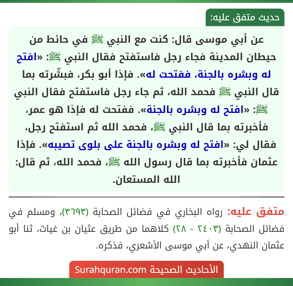 عن أبي موسى قال: كنت مع النبي ﷺ في حائط من حيطان المدينة فجاء رجل فاستفتح فقال النبي ﷺ: «افتح له وبشره بالجنة، ففتحت له». فإذا أبو بكر، فبشّرته بما قال النبي ﷺ فحمد الله، ثم جاء رجل فاستفتح فقال النبي ﷺ: «افتح له وبشره بالجنة». ففتحت له فإذا هو عمر، فأخبرته بما قال النبي ﷺ، فحمد الله ثم استفتح رجل، فقال لي: «افتح له وبشره بالجنة على بلوى تصيبه». فإذا عثمان فأخبرته بما قال رسول الله ﷺ، فحمد الله، ثم قال: الله المستعان. عن أبي موسى قال: كنت مع النبي ﷺ في حائط من حيطان المدينة فجاء رجل فاستفتح فقال النبي ﷺ: «افتح له وبشره بالجنة، ففتحت له». فإذا أبو بكر، فبشّرته بما قال النبي ﷺ فحمد الله، ثم جاء رجل فاستفتح فقال النبي ﷺ: «افتح له وبشره بالجنة». ففتحت له فإذا هو عمر، فأخبرته بما قال النبي ﷺ، فحمد الله ثم استفتح رجل، فقال لي: «افتح له وبشره بالجنة على بلوى تصيبه». فإذا عثمان فأخبرته بما قال رسول الله ﷺ، فحمد الله، ثم قال: الله المستعان.