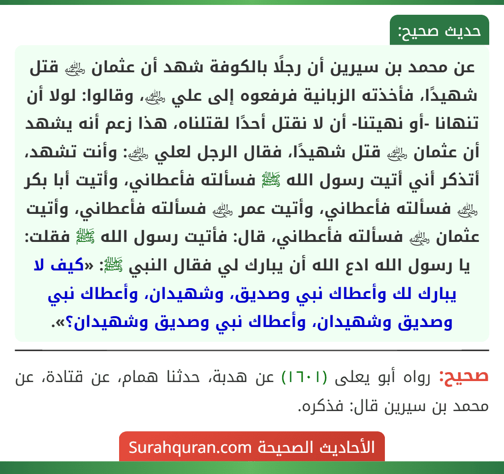 عن محمد بن سيرين أن رجلًا بالكوفة شهد أن عثمان ﵁ قتل شهيدًا، فأخذته الزبانية فرفعوه إلى علي ﵁، وقالوا: لولا أن تنهانا -أو نهيتنا- أن لا نقتل أحدًا لقتلناه، هذا زعم أنه يشهد أن عثمان ﵁ قتل شهيدًا، فقال الرجل لعلي ﵁: وأنت تشهد، أتذكر أني أتيت رسول الله ﷺ فسألته فأعطاني، وأتيت أبا بكر ﵁ فسألته فأعطاني، وأتيت عمر ﵁ فسألته فأعطاني، وأتيت عثمان ﵁ فسألته فأعطاني، قال: فأتيت رسول الله ﷺ فقلت: يا رسول الله ادع الله أن يبارك لي فقال النبي ﷺ: «كيف لا يبارك لك وأعطاك نبي وصديق، وشهيدان، وأعطاك نبي وصديق وشهيدان، وأعطاك نبي وصديق وشهيدان؟». عن محمد بن سيرين أن رجلًا بالكوفة شهد أن عثمان ﵁ قتل شهيدًا، فأخذته الزبانية فرفعوه إلى علي ﵁، وقالوا: لولا أن تنهانا -أو نهيتنا- أن لا نقتل أحدًا لقتلناه، هذا زعم أنه يشهد أن عثمان ﵁ قتل شهيدًا، فقال الرجل لعلي ﵁: وأنت تشهد، أتذكر أني أتيت رسول الله ﷺ فسألته فأعطاني، وأتيت أبا بكر ﵁ فسألته فأعطاني، وأتيت عمر ﵁ فسألته فأعطاني، وأتيت عثمان ﵁ فسألته فأعطاني، قال: فأتيت رسول الله ﷺ فقلت: يا رسول الله ادع الله أن يبارك لي فقال النبي ﷺ: «كيف لا يبارك لك وأعطاك نبي وصديق، وشهيدان، وأعطاك نبي وصديق وشهيدان، وأعطاك نبي وصديق وشهيدان؟».