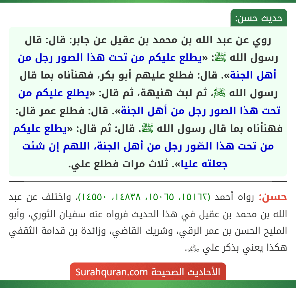 روي عن عبد الله بن محمد بن عقيل عن جابر: قال: قال رسول الله ﷺ: «يطلع عليكم من تحت هذا الصور رجل من أهل الجنة». قال: فطلع عليهم أبو بكر، فهنأناه بما قال رسول الله ﷺ، ثم لبث هنيهة، ثم قال: «يطلع عليكم من تحت هذا الصور رجل من أهل الجنة». قال: فطلع عمر قال: فهنأناه بما قال رسول الله ﷺ. قال: ثم قال: «يطلع عليكم من تحت هذا الصّور رجل من أهل الجنة، اللهم إن شئت جعلته عليا». ثلاث مرات فطلع علي.