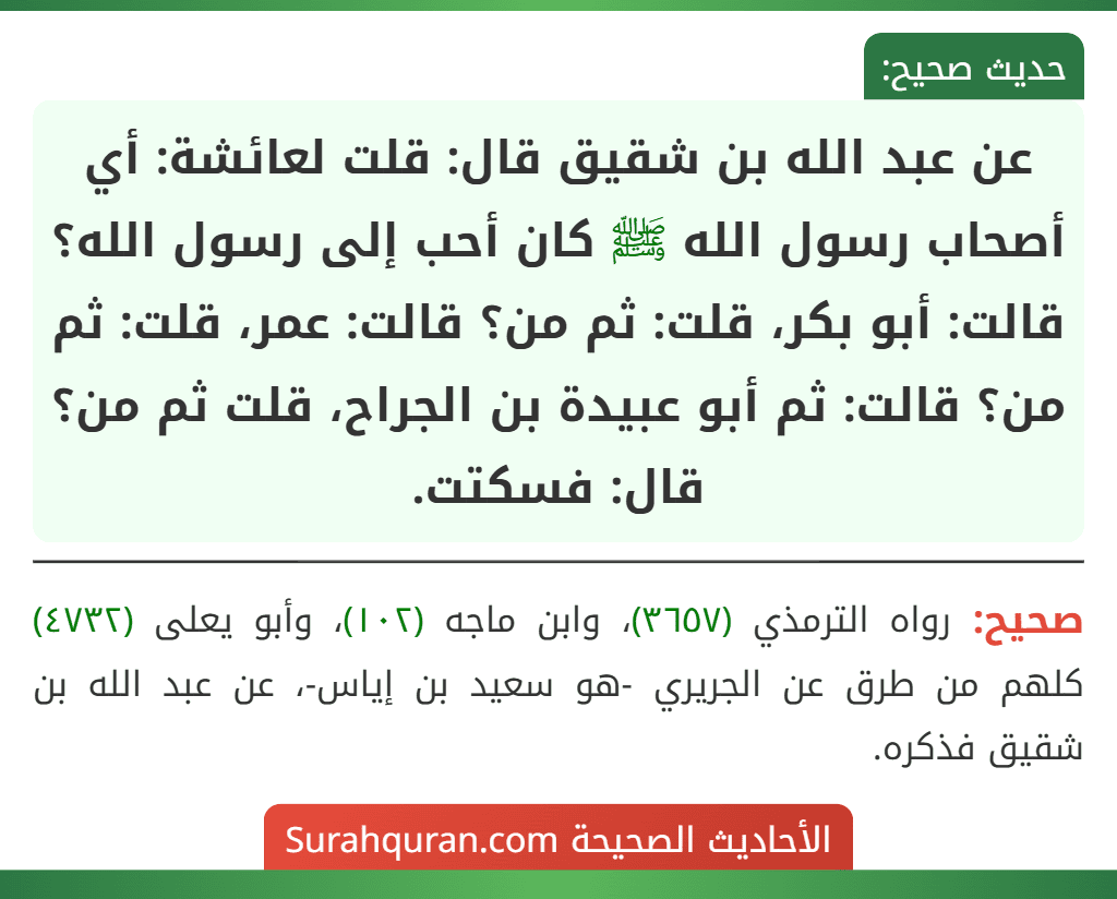 عن عبد الله بن شقيق قال: قلت لعائشة: أي أصحاب رسول الله ﷺ كان أحب إلى رسول الله؟ قالت: أبو بكر، قلت: ثم من؟ قالت: عمر، قلت: ثم من؟ قالت: ثم أبو عبيدة بن الجراح، قلت ثم من؟ قال: فسكتت. عن عبد الله بن شقيق قال: قلت لعائشة: أي أصحاب رسول الله ﷺ كان أحب إلى رسول الله؟ قالت: أبو بكر، قلت: ثم من؟ قالت: عمر، قلت: ثم من؟ قالت: ثم أبو عبيدة بن الجراح، قلت ثم من؟ قال: فسكتت.