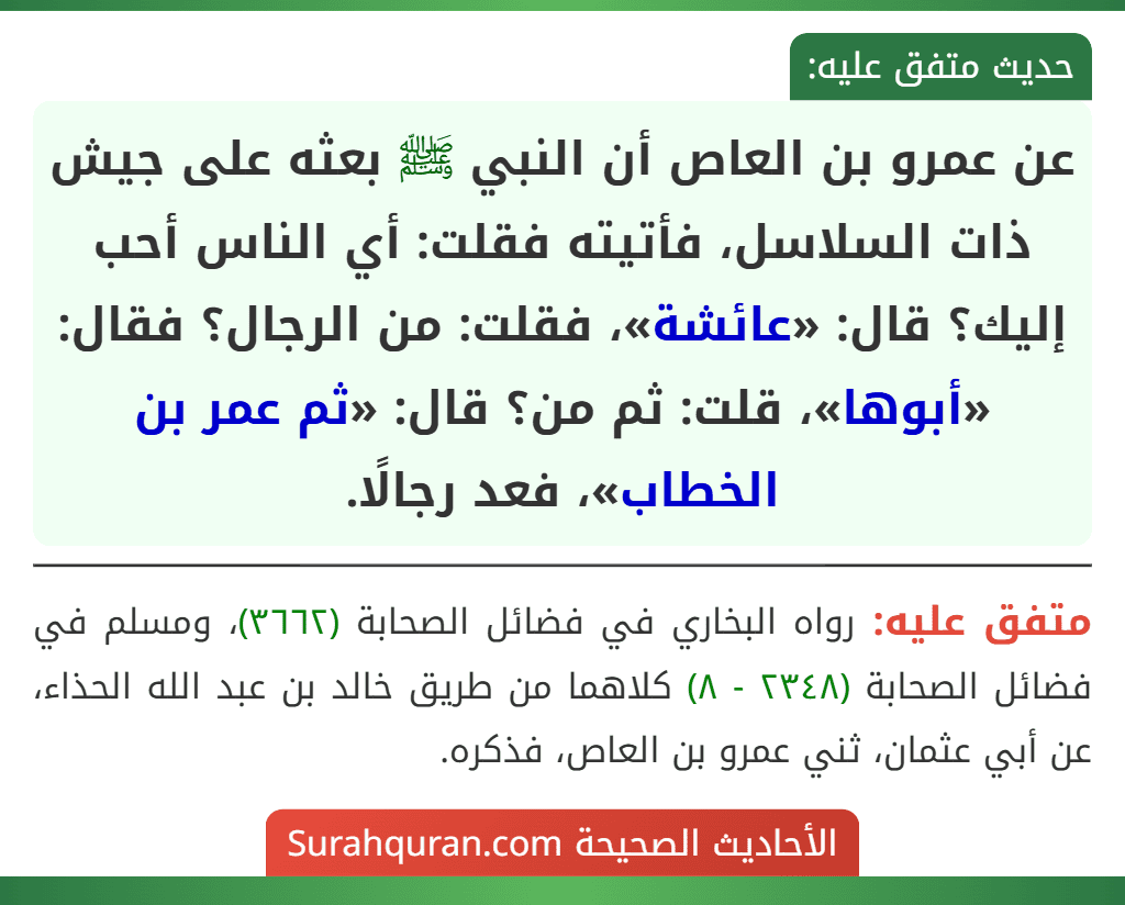 عن عمرو بن العاص أن النبي ﷺ بعثه على جيش ذات السلاسل، فأتيته فقلت: أي الناس أحب إليك؟ قال: «عائشة»، فقلت: من الرجال؟ فقال: «أبوها»، قلت: ثم من؟ قال: «ثم عمر بن الخطاب»، فعد رجالًا.