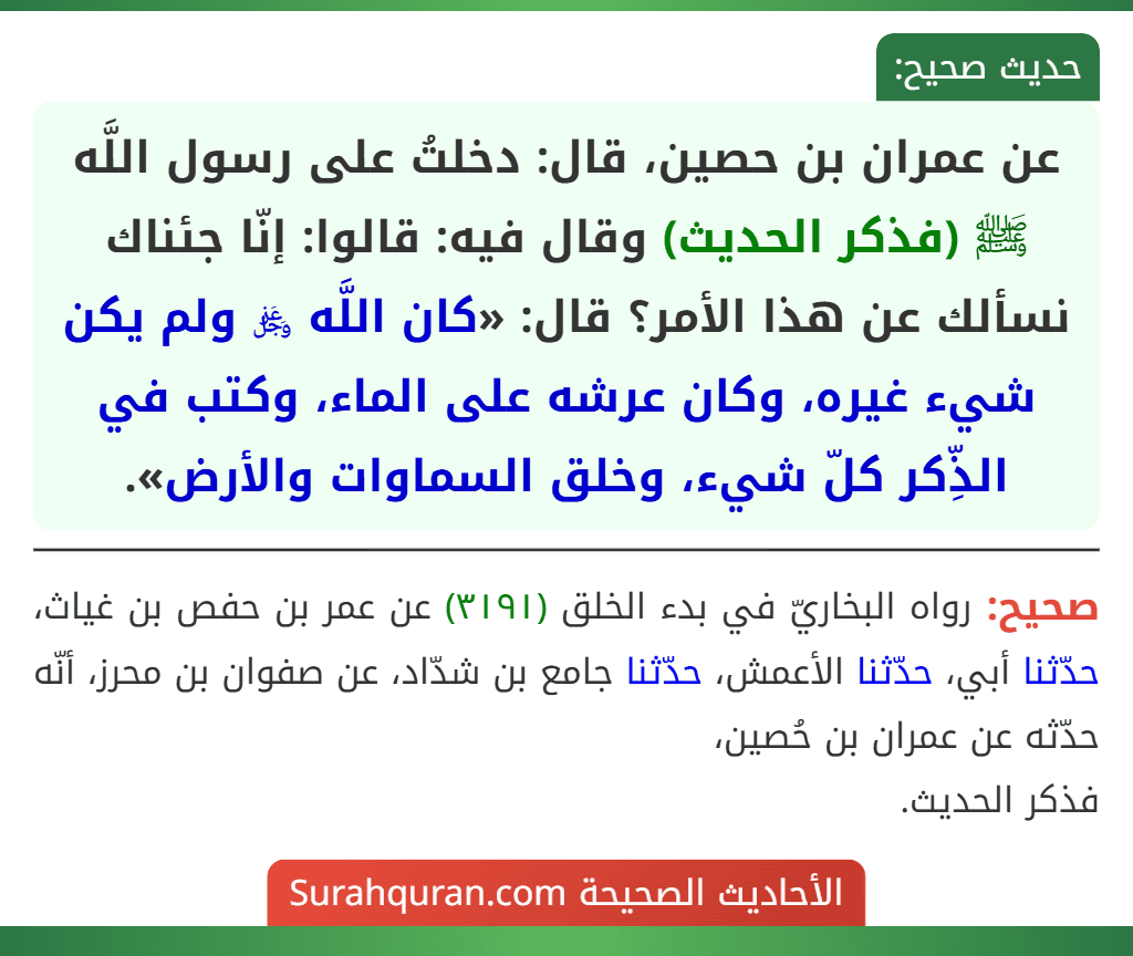 عن عمران بن حصين، قال: دخلتُ على رسول اللَّه ﷺ (فذكر الحديث) وقال فيه: قالوا: إنّا جئناك نسألك عن هذا الأمر؟ قال: «كان اللَّه ﷿ ولم يكن شيء غيره، وكان عرشه على الماء، وكتب في الذِّكر كلّ شيء، وخلق السماوات والأرض».