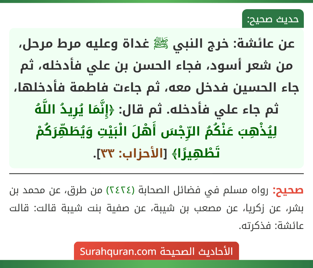 عن عائشة: خرج النبي ﷺ غداة وعليه مرط مرحل، من شعر أسود، فجاء الحسن بن علي فأدخله، ثم جاء الحسين فدخل معه، ثم جاءت فاطمة فأدخلها، ثم جاء علي فأدخله. ثم قال: ﴿إِنَّمَا يُرِيدُ اللَّهُ لِيُذْهِبَ عَنْكُمُ الرِّجْسَ أَهْلَ الْبَيْتِ وَيُطَهِّرَكُمْ تَطْهِيرًا﴾ [الأحزاب: ٣٣].