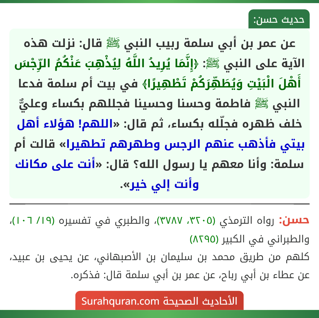 عن عمر بن أبي سلمة ربيب النبي ﷺ قال: نزلت هذه الآية على النبي ﷺ: ﴿إِنَّمَا يُرِيدُ اللَّهُ لِيُذْهِبَ عَنْكُمُ الرِّجْسَ أَهْلَ الْبَيْتِ وَيُطَهِّرَكُمْ تَطْهِيرًا﴾ في بيت أم سلمة فدعا النبي ﷺ فاطمة وحسنا وحسينا فجللهم بكساء وعليٌّ خلف ظهره فجلّله بكساء، ثم قال: «اللهم! هؤلاء أهل بيتي فأذهب عنهم الرجس وطهرهم تطهيرا» قالت أم سلمة: وأنا معهم يا رسول الله؟ قال: «أنت على مكانك وأنت إلي خير».