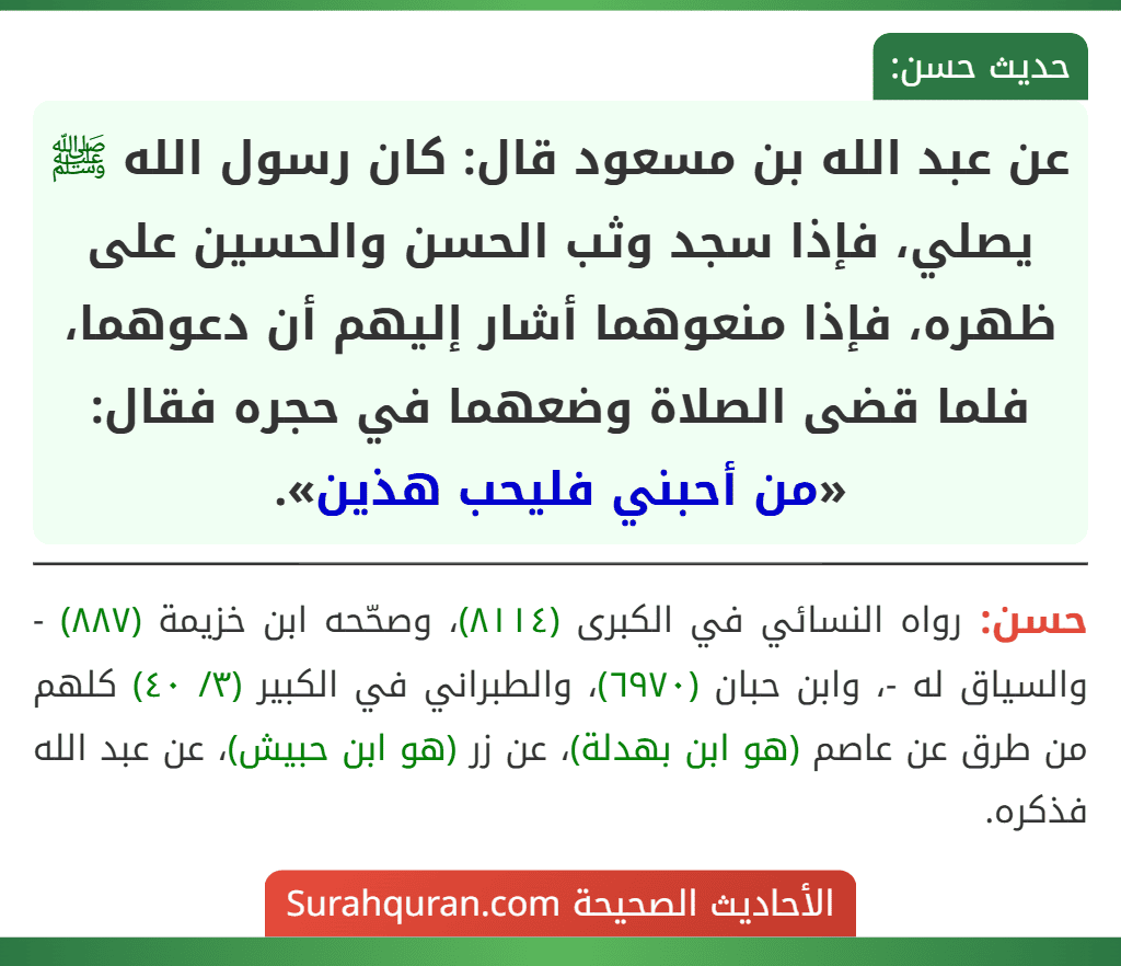 عن عبد الله بن مسعود قال: كان رسول الله ﷺ يصلي، فإذا سجد وثب الحسن والحسين على ظهره، فإذا منعوهما أشار إليهم أن دعوهما، فلما قضى الصلاة وضعهما في حجره فقال: «من أحبني فليحب هذين». عن عبد الله بن مسعود قال: كان رسول الله ﷺ يصلي، فإذا سجد وثب الحسن والحسين على ظهره، فإذا منعوهما أشار إليهم أن دعوهما، فلما قضى الصلاة وضعهما في حجره فقال: «من أحبني فليحب هذين».