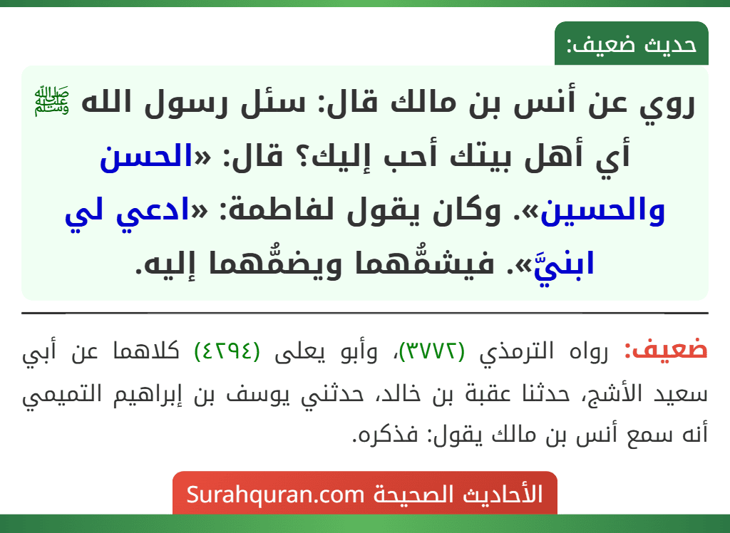 روي عن أنس بن مالك قال: سئل رسول الله ﷺ أي أهل بيتك أحب إليك؟ قال: «الحسن والحسين». وكان يقول لفاطمة: «ادعي لي ابنيَّ». فيشمُّهما ويضمُّهما إليه. روي عن أنس بن مالك قال: سئل رسول الله ﷺ أي أهل بيتك أحب إليك؟ قال: «الحسن والحسين». وكان يقول لفاطمة: «ادعي لي ابنيَّ». فيشمُّهما ويضمُّهما إليه.
