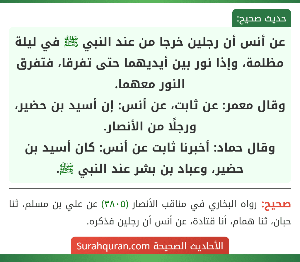 عن أنس أن رجلين خرجا من عند النبي ﷺ في ليلة مظلمة، وإذا نور بين أيديهما حتى تفرقا، فتفرق النور معهما.
وقال معمر: عن ثابت، عن أنس: إن أسيد بن حضير، ورجلًا من الأنصار.
وقال حماد: أخبرنا ثابت عن أنس: كان أسيد بن حضير، وعباد بن بشر عند النبي ﷺ.