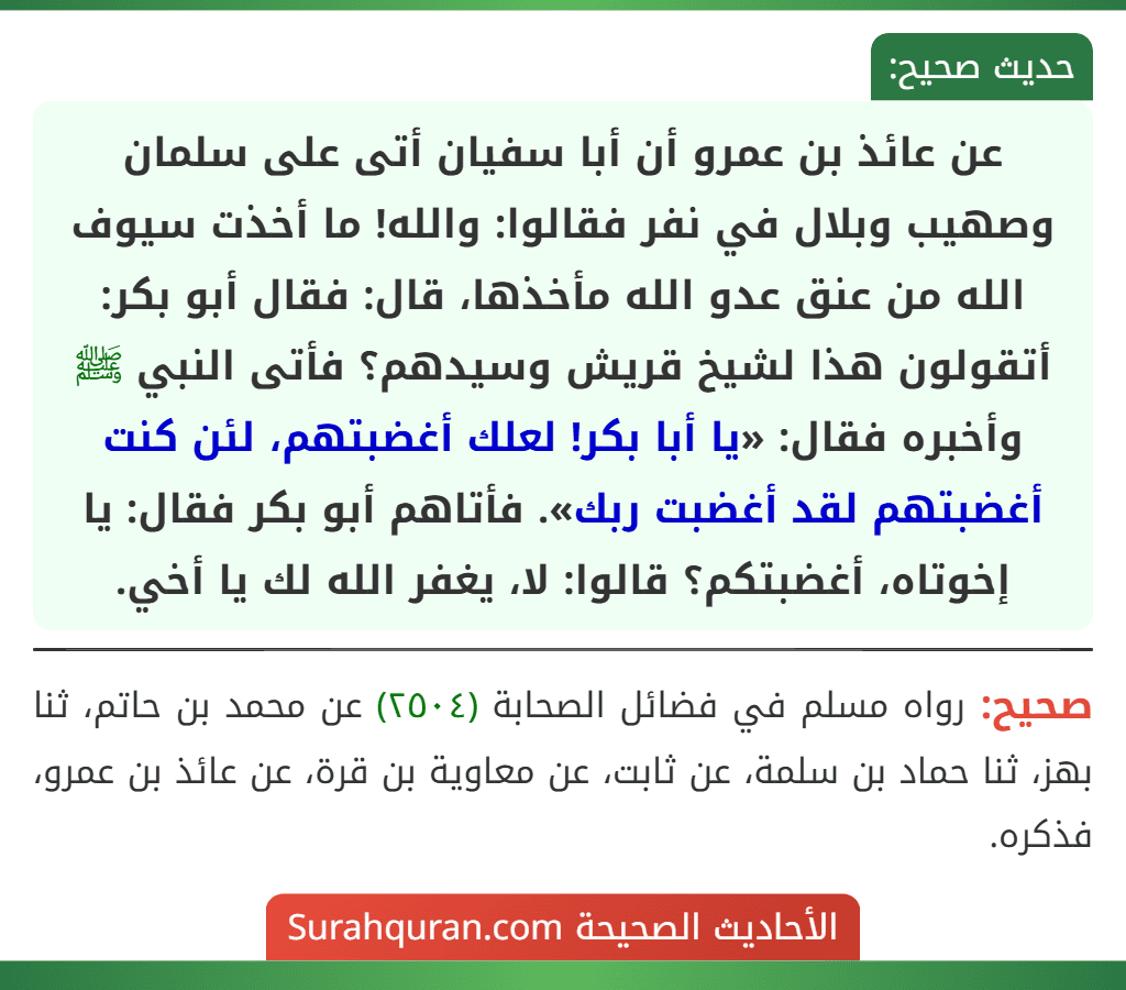 عن عائذ بن عمرو أن أبا سفيان أتى على سلمان وصهيب وبلال في نفر فقالوا: والله! ما أخذت سيوف الله من عنق عدو الله مأخذها، قال: فقال أبو بكر: أتقولون هذا لشيخ قريش وسيدهم؟ فأتى النبي ﷺ وأخبره فقال: «يا أبا بكر! لعلك أغضبتهم، لئن كنت أغضبتهم لقد أغضبت ربك». فأتاهم أبو بكر فقال: يا إخوتاه، أغضبتكم؟ قالوا: لا، يغفر الله لك يا أخي.