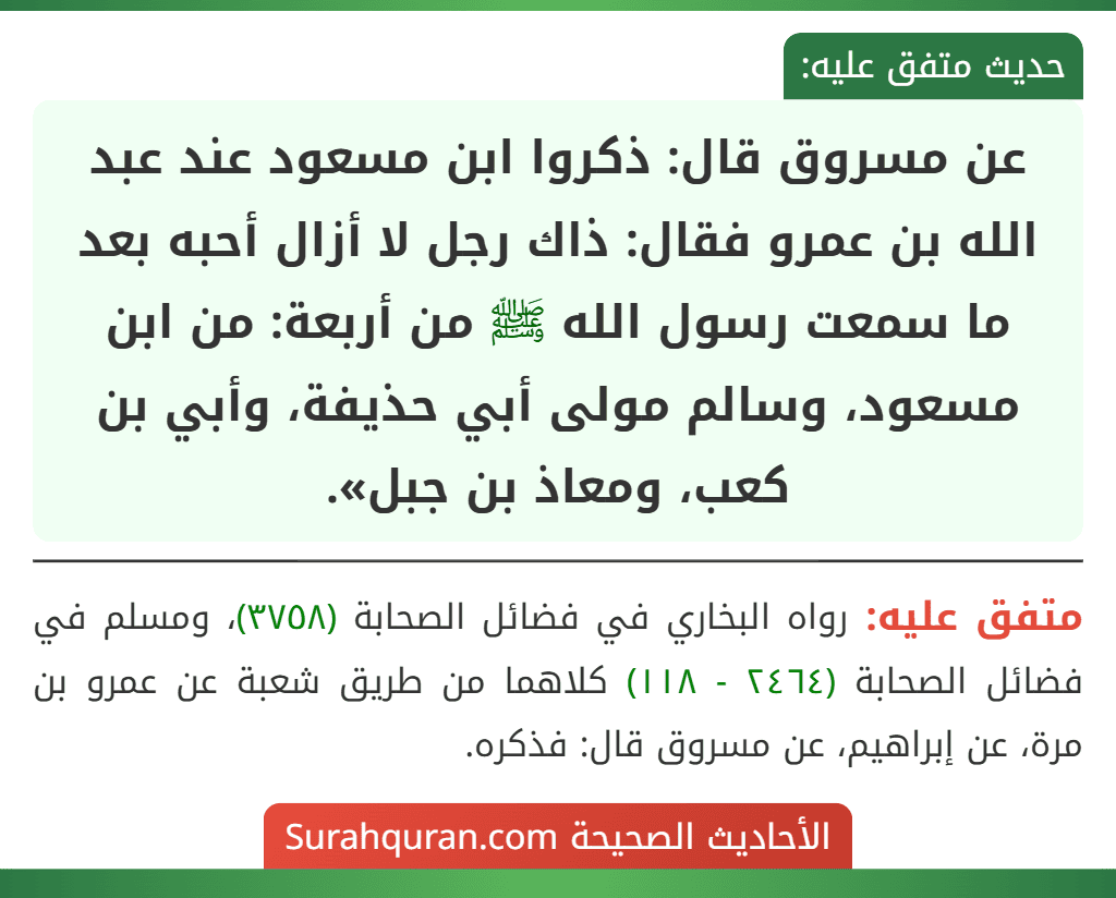 عن مسروق قال: ذكروا ابن مسعود عند عبد الله بن عمرو فقال: ذاك رجل لا أزال أحبه بعد ما سمعت رسول الله ﷺ من أربعة: من ابن مسعود، وسالم مولى أبي حذيفة، وأبي بن كعب، ومعاذ بن جبل».