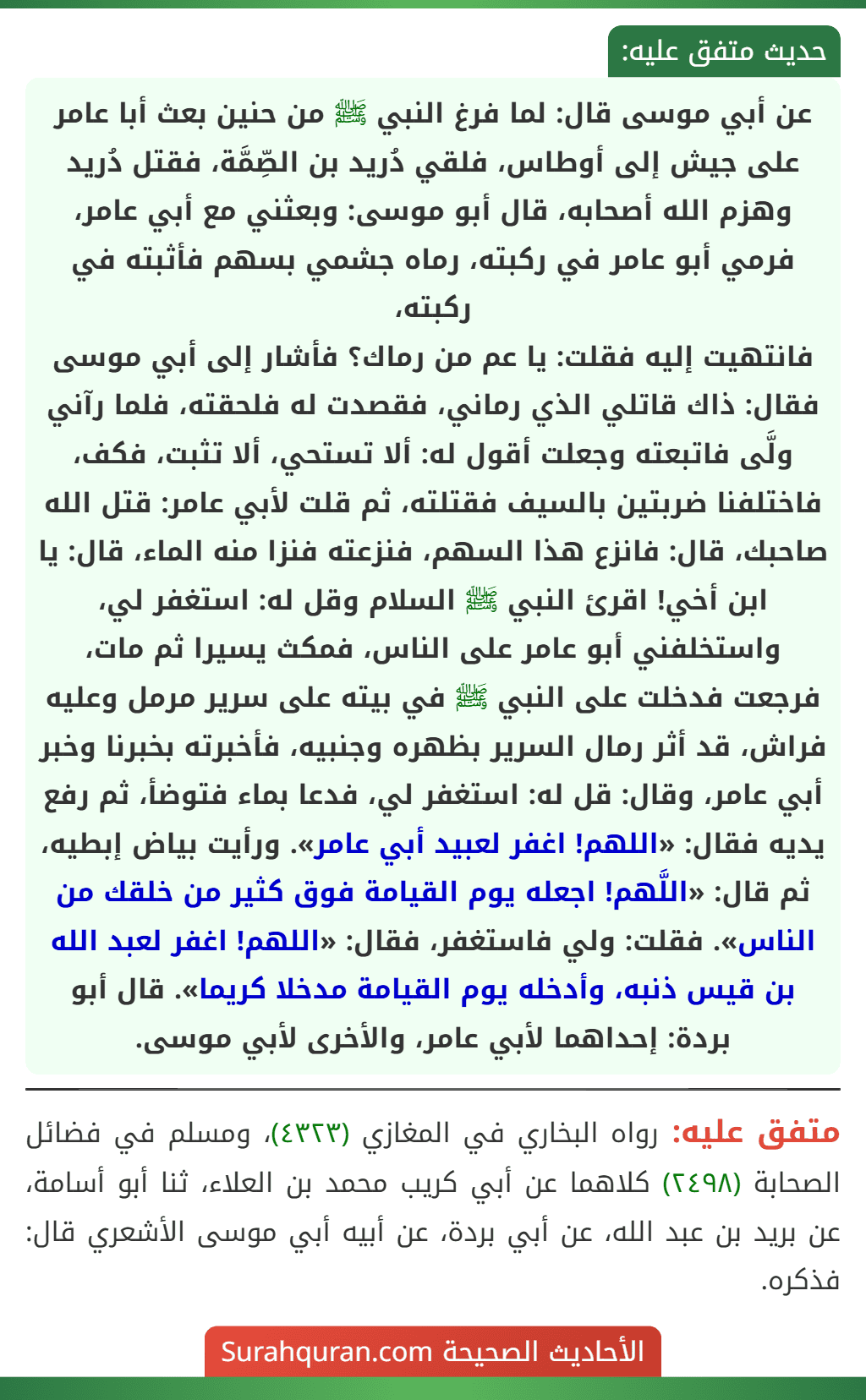 عن أبي موسى قال: لما فرغ النبي ﷺ من حنين بعث أبا عامر على جيش إلى أوطاس، فلقي دُريد بن الصِّمَّة، فقتل دُريد وهزم الله أصحابه، قال أبو موسى: وبعثني مع أبي عامر، فرمي أبو عامر في ركبته، رماه جشمي بسهم فأثبته في ركبته،
فانتهيت إليه فقلت: يا عم من رماك؟ فأشار إلى أبي موسى فقال: ذاك قاتلي الذي رماني، فقصدت له فلحقته، فلما رآني ولَّى فاتبعته وجعلت أقول له: ألا تستحي، ألا تثبت، فكف، فاختلفنا ضربتين بالسيف فقتلته، ثم قلت لأبي عامر: قتل الله صاحبك، قال: فانزع هذا السهم، فنزعته فنزا منه الماء، قال: يا ابن أخي! اقرئ النبي ﷺ السلام وقل له: استغفر لي، واستخلفني أبو عامر على الناس، فمكث يسيرا ثم مات، فرجعت فدخلت على النبي ﷺ في بيته على سرير مرمل وعليه فراش، قد أثر رمال السرير بظهره وجنبيه، فأخبرته بخبرنا وخبر أبي عامر، وقال: قل له: استغفر لي، فدعا بماء فتوضأ، ثم رفع يديه فقال: «اللهم! اغفر لعبيد أبي عامر». ورأيت بياض إبطيه، ثم قال: «اللَّهم! اجعله يوم القيامة فوق كثير من خلقك من الناس». فقلت: ولي فاستغفر، فقال: «اللهم! اغفر لعبد الله بن قيس ذنبه، وأدخله يوم القيامة مدخلا كريما». قال أبو بردة: إحداهما لأبي عامر، والأخرى لأبي موسى.