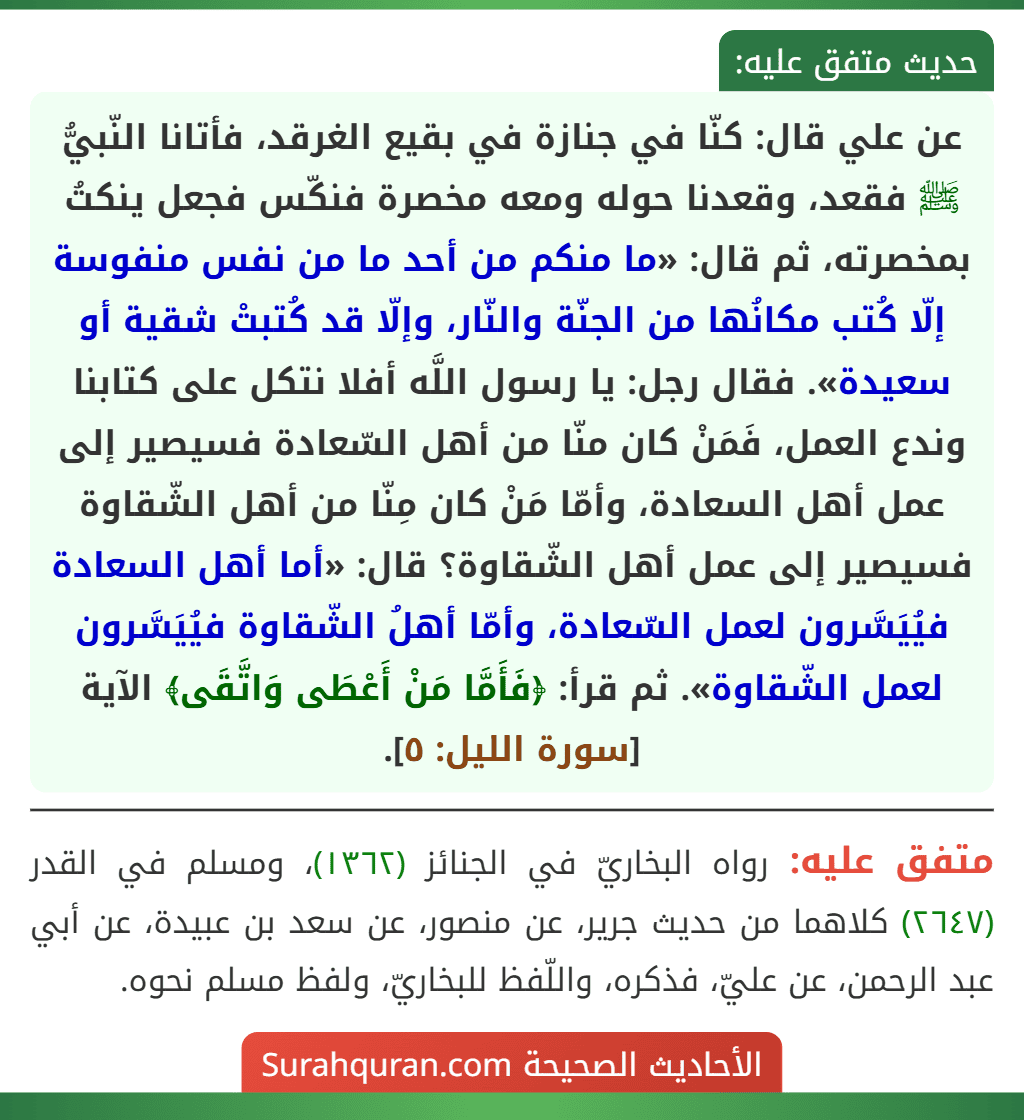 عن علي قال: كنّا في جنازة في بقيع الغرقد، فأتانا النّبيُّ ﷺ فقعد، وقعدنا حوله ومعه مخصرة فنكّس فجعل ينكتُ بمخصرته، ثم قال: «ما منكم من أحد ما من نفس منفوسة إلّا كُتب مكانُها من الجنّة والنّار، وإلّا قد كُتبتْ شقية أو سعيدة». فقال رجل: يا رسول اللَّه أفلا نتكل على كتابنا وندع العمل، فَمَنْ كان منّا من أهل السّعادة فسيصير إلى عمل أهل السعادة، وأمّا مَنْ كان مِنّا من أهل الشّقاوة فسيصير إلى عمل أهل الشّقاوة؟ قال: «أما أهل السعادة فيُيَسَّرون لعمل السّعادة، وأمّا أهلُ الشّقاوة فيُيَسَّرون لعمل الشّقاوة». ثم قرأ: ﴿فَأَمَّا مَنْ أَعْطَى وَاتَّقَى﴾ الآية [سورة الليل: ٥].