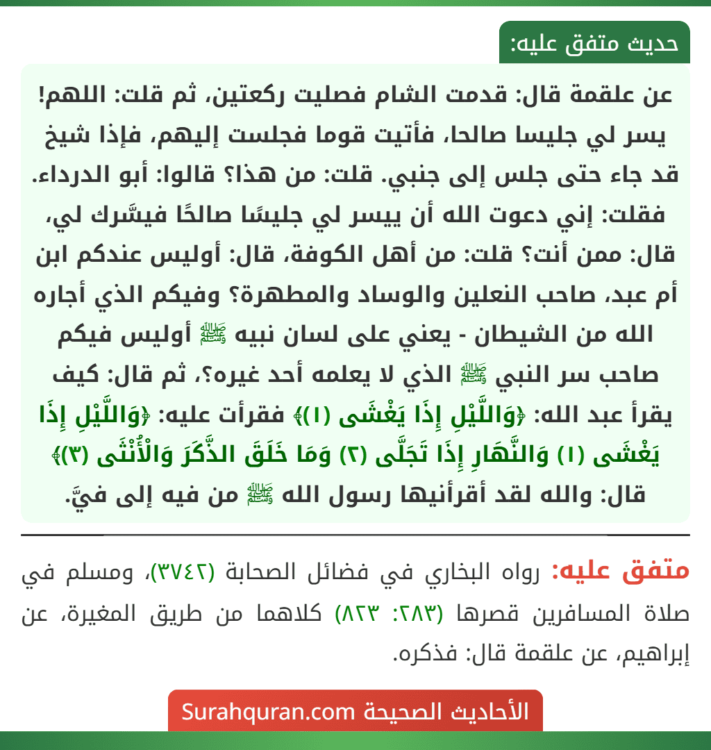 عن علقمة قال: قدمت الشام فصليت ركعتين، ثم قلت: اللهم! يسر لي جليسا صالحا، فأتيت قوما فجلست إليهم، فإذا شيخ قد جاء حتى جلس إلى جنبي. قلت: من هذا؟ قالوا: أبو الدرداء. فقلت: إني دعوت الله أن ييسر لي جليسًا صالحًا فيسَّرك لي، قال: ممن أنت؟ قلت: من أهل الكوفة، قال: أوليس عندكم ابن أم عبد، صاحب النعلين والوساد والمطهرة؟ وفيكم الذي أجاره الله من الشيطان - يعني على لسان نبيه ﷺ أوليس فيكم صاحب سر النبي ﷺ الذي لا يعلمه أحد غيره؟، ثم قال: كيف يقرأ عبد الله: ﴿وَاللَّيْلِ إِذَا يَغْشَى (١)﴾ فقرأت عليه: ﴿وَاللَّيْلِ إِذَا يَغْشَى (١) وَالنَّهَارِ إِذَا تَجَلَّى (٢) وَمَا خَلَقَ الذَّكَرَ وَالْأُنْثَى (٣)﴾ قال: والله لقد أقرأنيها رسول الله ﷺ من فيه إلى فيَّ.