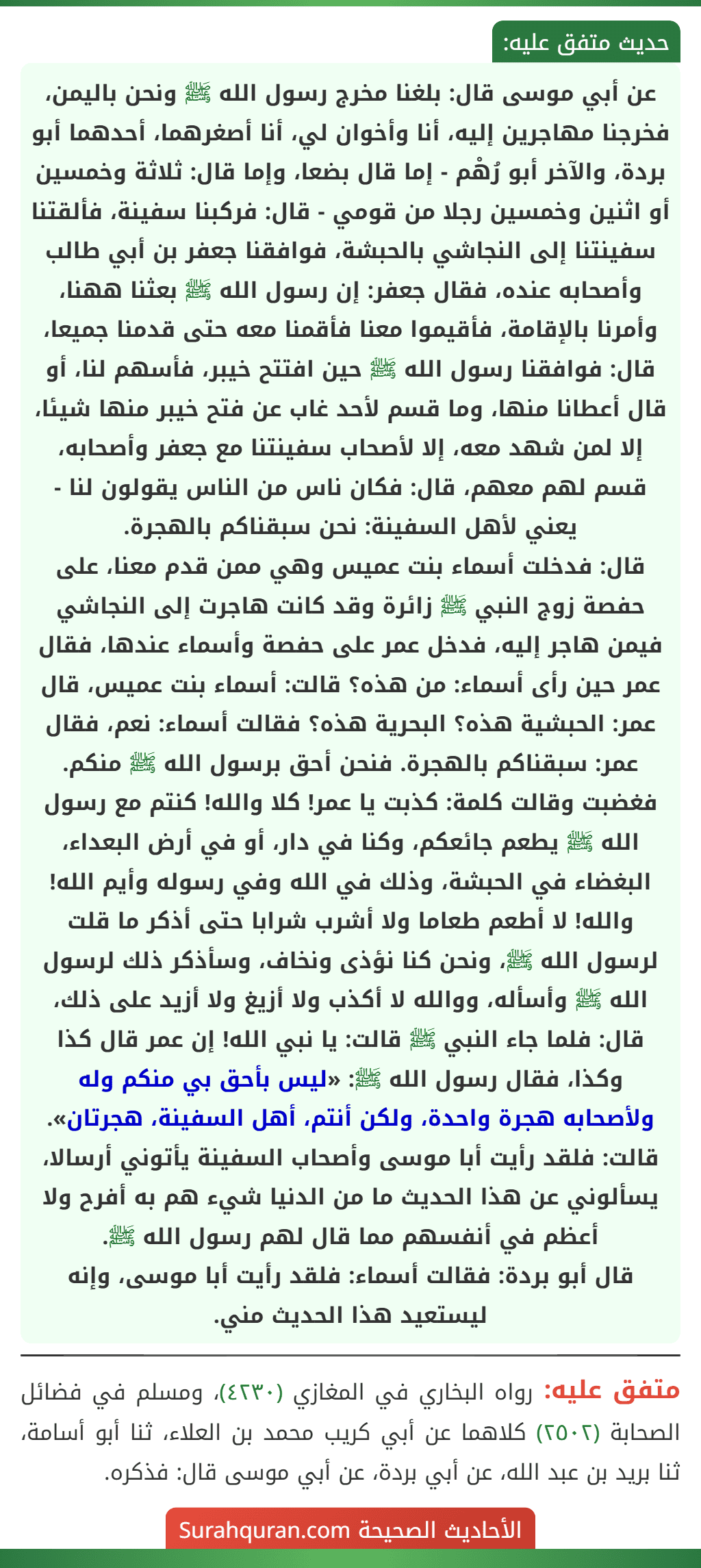 عن أبي موسى قال: بلغنا مخرج رسول الله ﷺ ونحن باليمن، فخرجنا مهاجرين إليه، أنا وأخوان لي، أنا أصغرهما، أحدهما أبو بردة، والآخر أبو رُهْم - إما قال بضعا، وإما قال: ثلاثة وخمسين أو اثنين وخمسين رجلا من قومي - قال: فركبنا سفينة، فألقتنا سفينتنا إلى النجاشي بالحبشة، فوافقنا جعفر بن أبي طالب وأصحابه عنده، فقال جعفر: إن رسول الله ﷺ بعثنا ههنا، وأمرنا بالإقامة، فأقيموا معنا فأقمنا معه حتى قدمنا جميعا، قال: فوافقنا رسول الله ﷺ حين افتتح خيبر، فأسهم لنا، أو قال أعطانا منها، وما قسم لأحد غاب عن فتح خيبر منها شيئا، إلا لمن شهد معه، إلا لأصحاب سفينتنا مع جعفر وأصحابه، قسم لهم معهم، قال: فكان ناس من الناس يقولون لنا - يعني لأهل السفينة: نحن سبقناكم بالهجرة.
قال: فدخلت أسماء بنت عميس وهي ممن قدم معنا، على حفصة زوج النبي ﷺ زائرة وقد كانت هاجرت إلى النجاشي فيمن هاجر إليه، فدخل عمر على حفصة وأسماء عندها، فقال عمر حين رأى أسماء: من هذه؟ قالت: أسماء بنت عميس، قال عمر: الحبشية هذه؟ البحرية هذه؟ فقالت أسماء: نعم، فقال عمر: سبقناكم بالهجرة. فنحن أحق برسول الله ﷺ منكم. فغضبت وقالت كلمة: كذبت يا عمر! كلا والله! كنتم مع رسول الله ﷺ يطعم جائعكم، وكنا في دار، أو في أرض البعداء، البغضاء في الحبشة، وذلك في الله وفي رسوله وأيم الله! والله! لا أطعم طعاما ولا أشرب شرابا حتى أذكر ما قلت لرسول الله ﷺ، ونحن كنا نؤذى ونخاف، وسأذكر ذلك لرسول الله ﷺ وأسأله، ووالله لا أكذب ولا أزيغ ولا أزيد على ذلك، قال: فلما جاء النبي ﷺ قالت: يا نبي الله! إن عمر قال كذا وكذا، فقال رسول الله ﷺ: «ليس بأحق بي منكم وله ولأصحابه هجرة واحدة، ولكن أنتم، أهل السفينة، هجرتان».
قالت: فلقد رأيت أبا موسى وأصحاب السفينة يأتوني أرسالا، يسألوني عن هذا الحديث ما من الدنيا شيء هم به أفرح ولا أعظم في أنفسهم مما قال لهم رسول الله ﷺ.
قال أبو بردة: فقالت أسماء: فلقد رأيت أبا موسى، وإنه ليستعيد هذا الحديث مني.