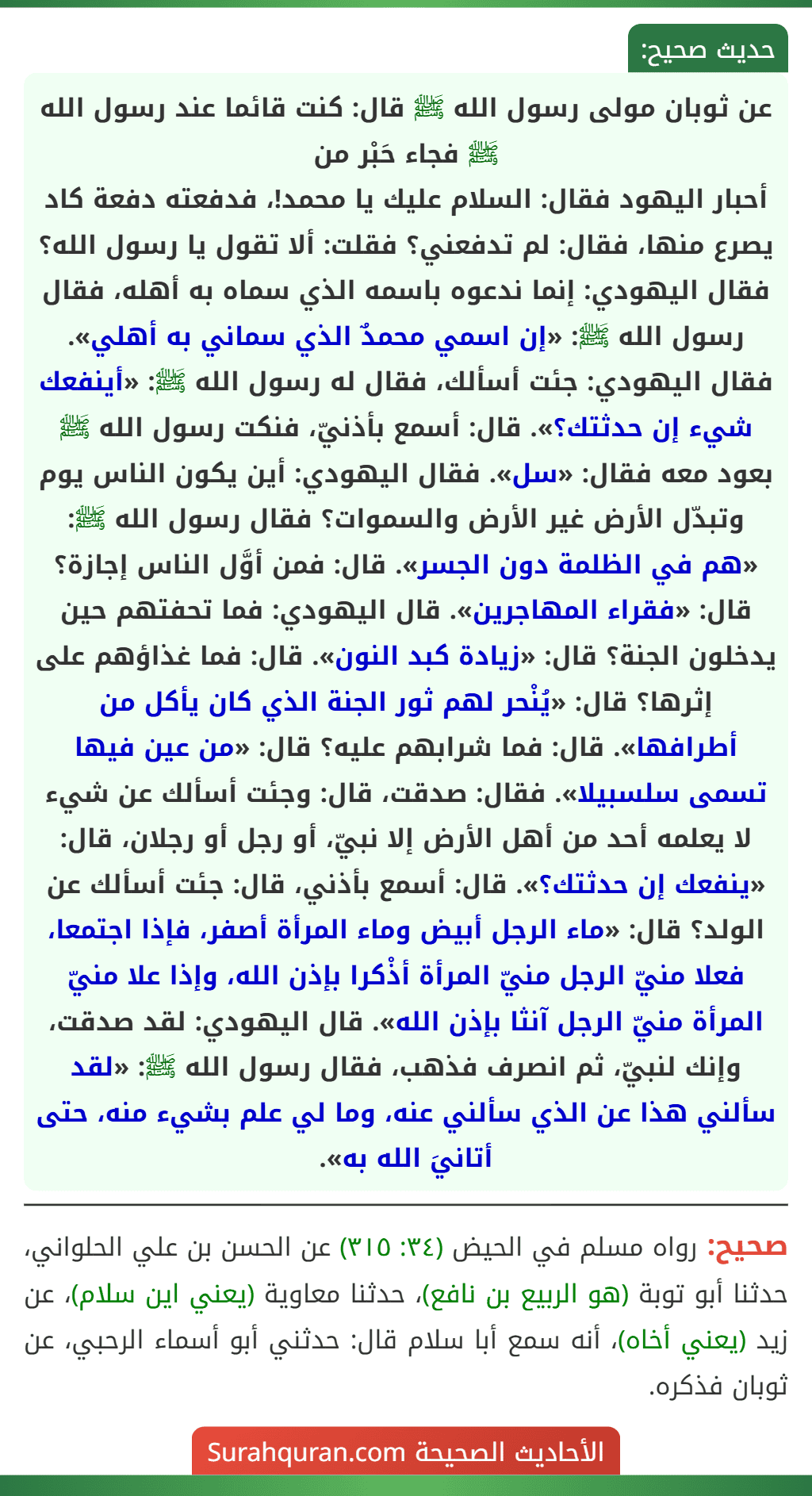 عن ثوبان مولى رسول الله ﷺ قال: كنت قائما عند رسول الله ﷺ فجاء حَبْر من
أحبار اليهود فقال: السلام عليك يا محمد!، فدفعته دفعة كاد يصرع منها، فقال: لم تدفعني؟ فقلت: ألا تقول يا رسول الله؟ فقال اليهودي: إنما ندعوه باسمه الذي سماه به أهله، فقال رسول الله ﷺ: «إن اسمي محمدٌ الذي سماني به أهلي». فقال اليهودي: جئت أسألك، فقال له رسول الله ﷺ: «أينفعك شيء إن حدثتك؟». قال: أسمع بأذنيّ، فنكت رسول الله ﷺ بعود معه فقال: «سل». فقال اليهودي: أين يكون الناس يوم وتبدّل الأرض غير الأرض والسموات؟ فقال رسول الله ﷺ: «هم في الظلمة دون الجسر». قال: فمن أوَّل الناس إجازة؟ قال: «فقراء المهاجرين». قال اليهودي: فما تحفتهم حين يدخلون الجنة؟ قال: «زيادة كبد النون». قال: فما غذاؤهم على إثرها؟ قال: «يُنْحر لهم ثور الجنة الذي كان يأكل من أطرافها». قال: فما شرابهم عليه؟ قال: «من عين فيها تسمى سلسبيلا». فقال: صدقت، قال: وجئت أسألك عن شيء لا يعلمه أحد من أهل الأرض إلا نبيّ، أو رجل أو رجلان، قال: «ينفعك إن حدثتك؟». قال: أسمع بأذني، قال: جئت أسألك عن الولد؟ قال: «ماء الرجل أبيض وماء المرأة أصفر، فإذا اجتمعا، فعلا منيّ الرجل منيّ المرأة أذْكرا بإذن الله، وإذا علا منيّ المرأة منيّ الرجل آنثا بإذن الله». قال اليهودي: لقد صدقت، وإنك لنبيّ، ثم انصرف فذهب، فقال رسول الله ﷺ: «لقد سألني هذا عن الذي سألني عنه، وما لي علم بشيء منه، حتى أتانيَ الله به».