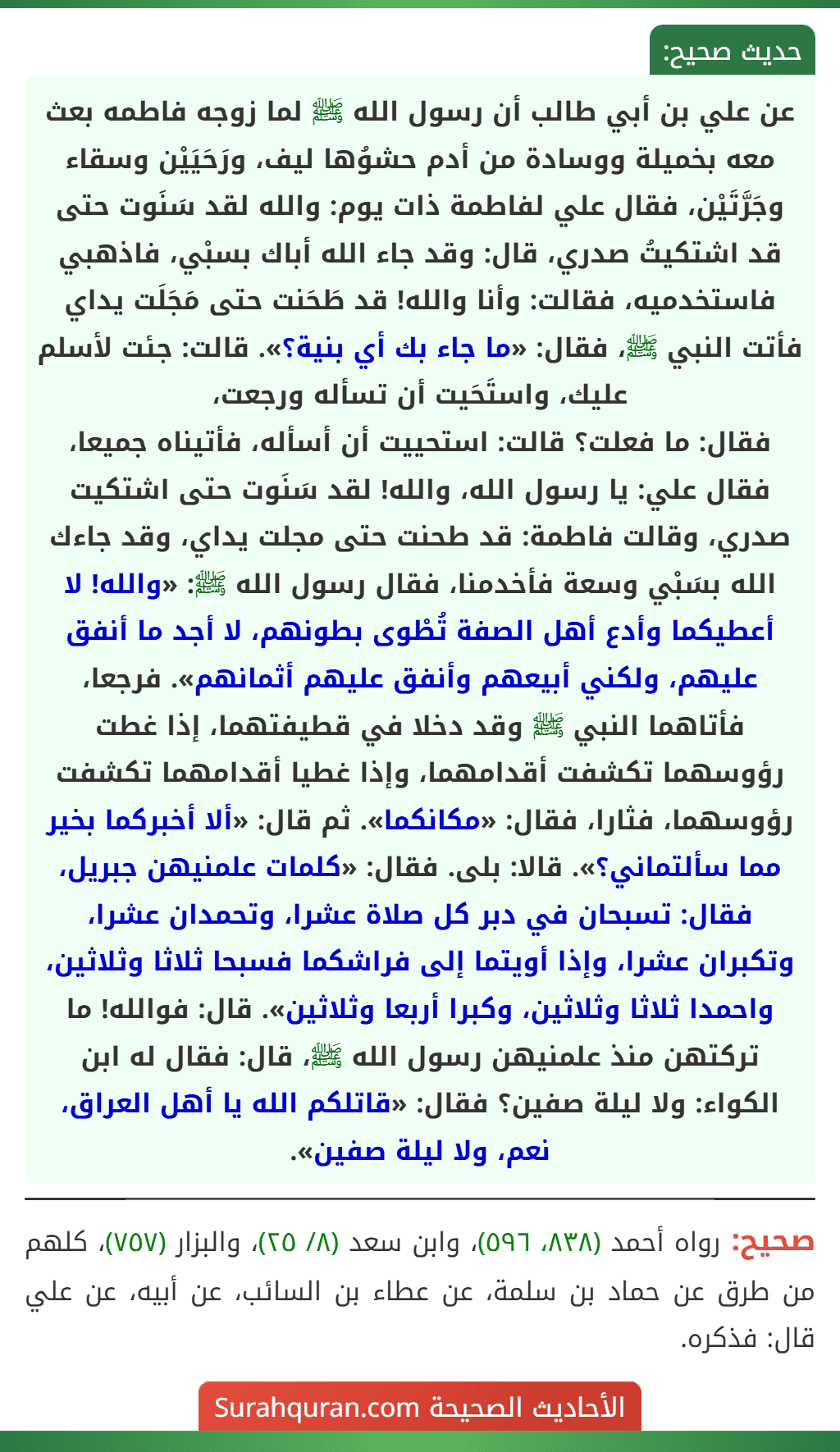 عن علي بن أبي طالب أن رسول الله ﷺ لما زوجه فاطمه بعث معه بخميلة ووسادة من أدم حشوُها ليف، ورَحَيَيْن وسقاء وجَرَّتَيْن، فقال علي لفاطمة ذات يوم: والله لقد سَنَوت حتى قد اشتكيتُ صدري، قال: وقد جاء الله أباك بسبْي، فاذهبي فاستخدميه، فقالت: وأنا والله! قد طَحَنت حتى مَجَلَت يداي فأتت النبي ﷺ، فقال: «ما جاء بك أي بنية؟». قالت: جئت لأسلم عليك، واستَحَيت أن تسأله ورجعت،
فقال: ما فعلت؟ قالت: استحييت أن أسأله، فأتيناه جميعا، فقال علي: يا رسول الله، والله! لقد سَنَوت حتى اشتكيت صدري، وقالت فاطمة: قد طحنت حتى مجلت يداي، وقد جاءك الله بسَبْي وسعة فأخدمنا، فقال رسول الله ﷺ: «والله! لا أعطيكما وأدع أهل الصفة تُطْوى بطونهم، لا أجد ما أنفق عليهم، ولكني أبيعهم وأنفق عليهم أثمانهم». فرجعا، فأتاهما النبي ﷺ وقد دخلا في قطيفتهما، إذا غطت رؤوسهما تكشفت أقدامهما، وإذا غطيا أقدامهما تكشفت رؤوسهما، فثارا، فقال: «مكانكما». ثم قال: «ألا أخبركما بخير مما سألتماني؟». قالا: بلى. فقال: «كلمات علمنيهن جبريل، فقال: تسبحان في دبر كل صلاة عشرا، وتحمدان عشرا، وتكبران عشرا، وإذا أويتما إلى فراشكما فسبحا ثلاثا وثلاثين، واحمدا ثلاثا وثلاثين، وكبرا أربعا وثلاثين». قال: فوالله! ما تركتهن منذ علمنيهن رسول الله ﷺ، قال: فقال له ابن الكواء: ولا ليلة صفين؟ فقال: «قاتلكم الله يا أهل العراق، نعم، ولا ليلة صفين».