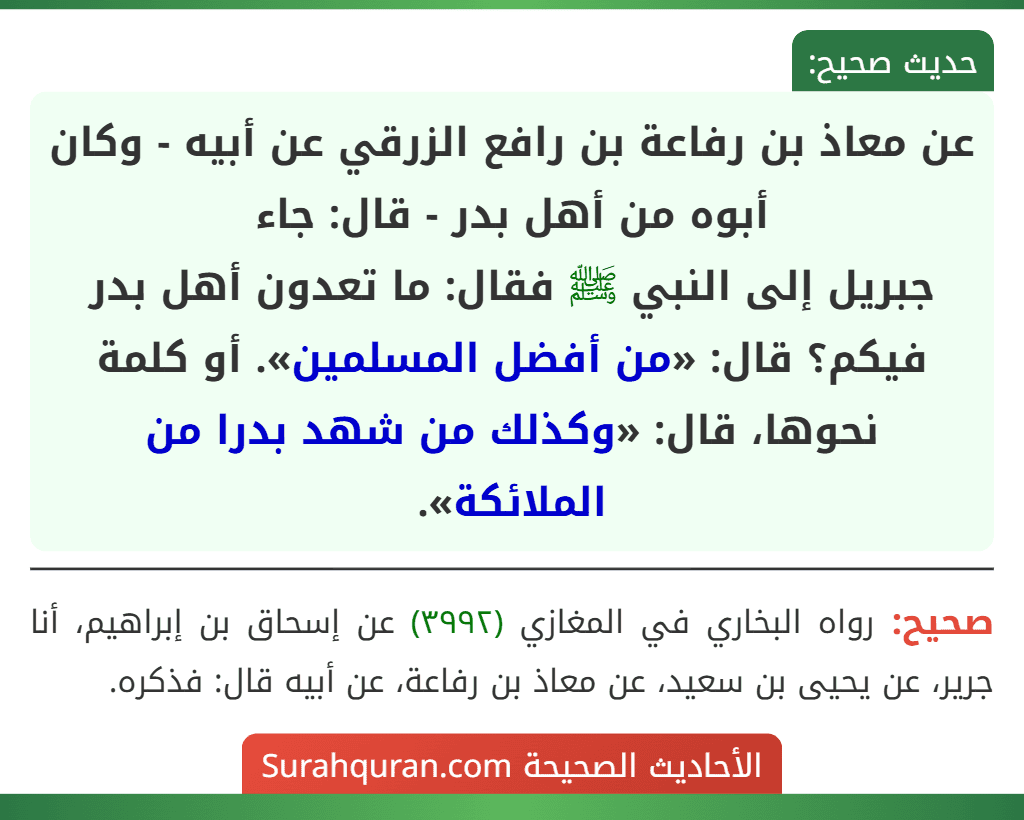 عن معاذ بن رفاعة بن رافع الزرقي عن أبيه - وكان أبوه من أهل بدر - قال: جاء
جبريل إلى النبي ﷺ فقال: ما تعدون أهل بدر فيكم؟ قال: «من أفضل المسلمين». أو كلمة نحوها، قال: «وكذلك من شهد بدرا من الملائكة».