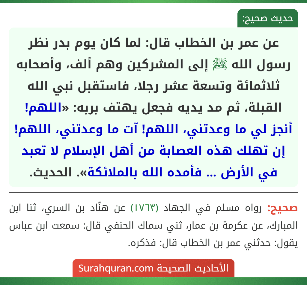 عن عمر بن الخطاب قال: لما كان يوم بدر نظر رسول الله ﷺ إلى المشركين وهم ألف، وأصحابه ثلاثمائة وتسعة عشر رجلا، فاستقبل نبي الله القبلة، ثم مد يديه فجعل يهتف بربه: «اللهم! أنجز لي ما وعدتني، اللهم! آت ما وعدتني، اللهم! إن تهلك هذه العصابة من أهل الإسلام لا تعبد في الأرض ... فأمده الله بالملائكة». الحديث.