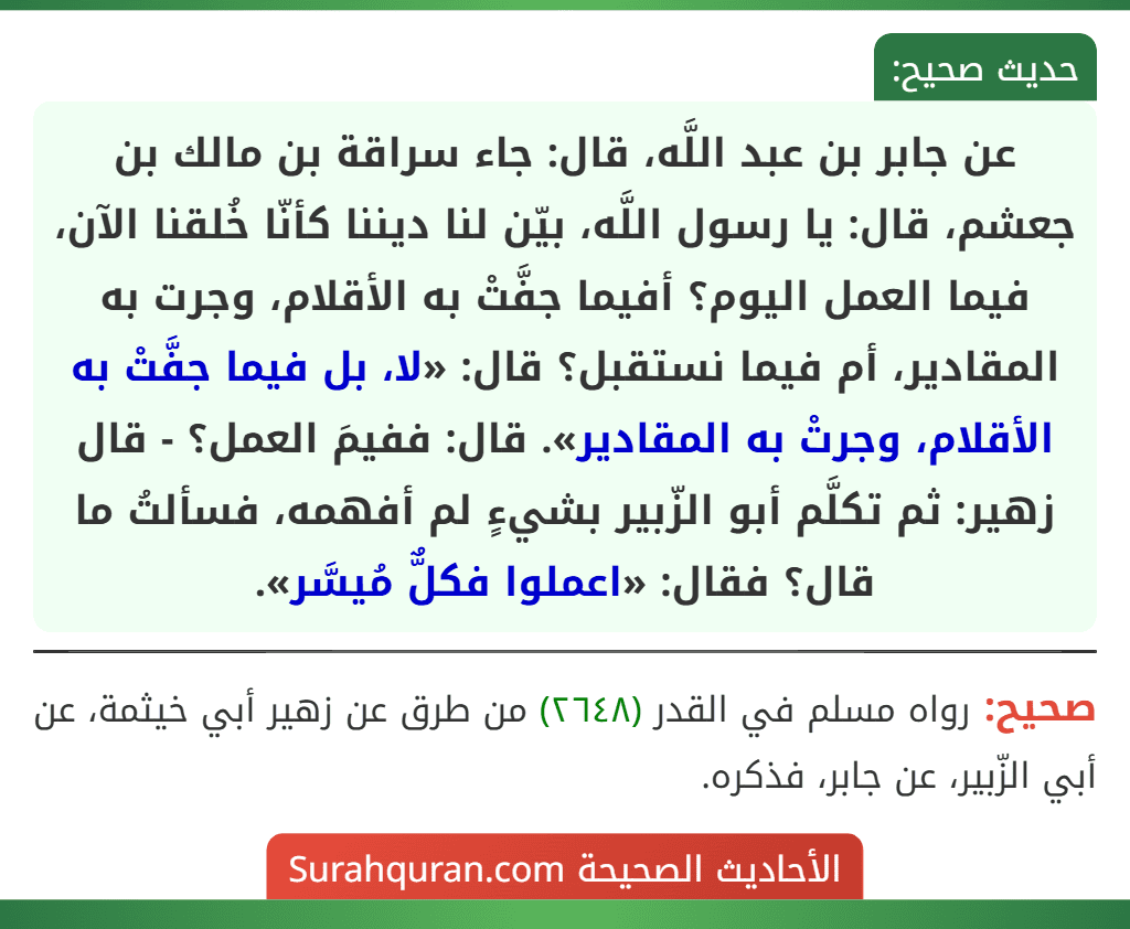 عن جابر بن عبد اللَّه، قال: جاء سراقة بن مالك بن جعشم، قال: يا رسول اللَّه، بيّن لنا ديننا كأنّا خُلقنا الآن، فيما العمل اليوم؟ أفيما جفَّتْ به الأقلام، وجرت به المقادير، أم فيما نستقبل؟ قال: «لا، بل فيما جفَّتْ به الأقلام، وجرتْ به المقادير». قال: ففيمَ العمل؟ - قال زهير: ثم تكلَّم أبو الزّبير بشيءٍ لم أفهمه، فسألتُ ما قال؟ فقال: «اعملوا فكلٌّ مُيسَّر».