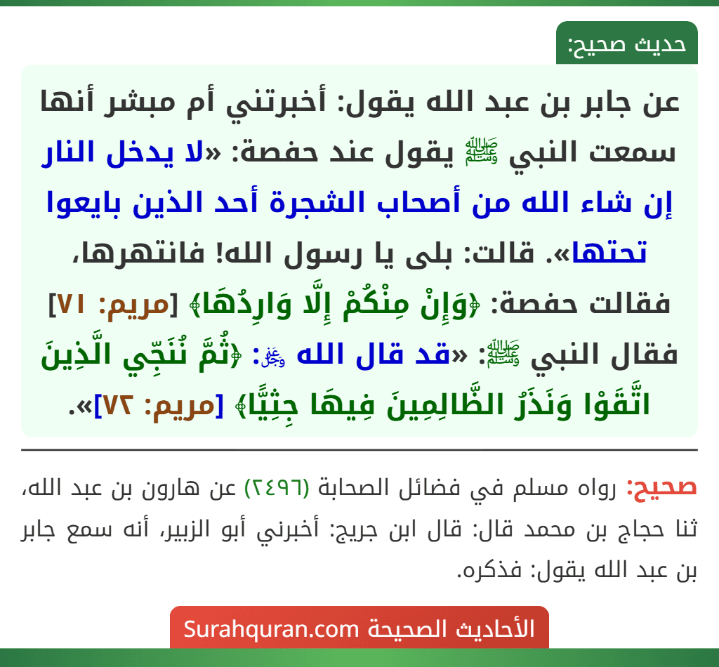 عن جابر بن عبد الله يقول: أخبرتني أم مبشر أنها سمعت النبي ﷺ يقول عند حفصة: «لا يدخل النار إن شاء الله من أصحاب الشجرة أحد الذين بايعوا تحتها». قالت: بلى يا رسول الله! فانتهرها، فقالت حفصة: ﴿وَإِنْ مِنْكُمْ إِلَّا وَارِدُهَا﴾ [مريم: ٧١] فقال النبي ﷺ: «قد قال الله ﷿: ﴿ثُمَّ نُنَجِّي الَّذِينَ اتَّقَوْا وَنَذَرُ الظَّالِمِينَ فِيهَا جِثِيًّا﴾ [مريم: ٧٢]».