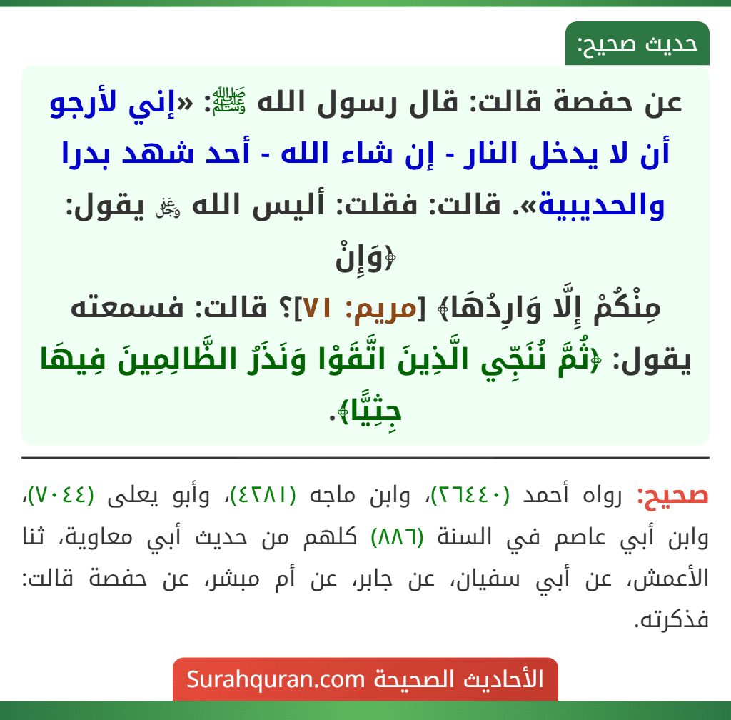 عن حفصة قالت: قال رسول الله ﷺ: «إني لأرجو أن لا يدخل النار - إن شاء الله - أحد شهد بدرا والحديبية». قالت: فقلت: أليس الله ﷿ يقول: ﴿وَإِنْ
مِنْكُمْ إِلَّا وَارِدُهَا﴾ [مريم: ٧١]؟ قالت: فسمعته يقول: ﴿ثُمَّ نُنَجِّي الَّذِينَ اتَّقَوْا وَنَذَرُ الظَّالِمِينَ فِيهَا جِثِيًّا﴾.