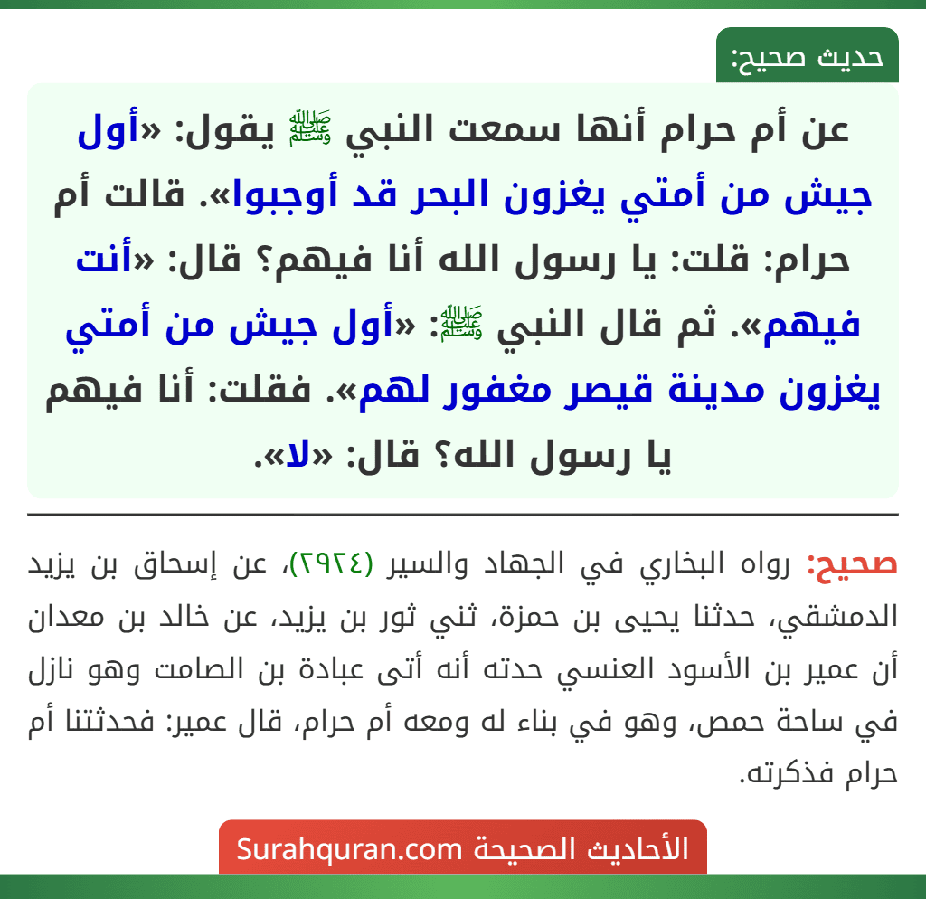 عن أم حرام أنها سمعت النبي ﷺ يقول: «أول جيش من أمتي يغزون البحر قد أوجبوا». قالت أم حرام: قلت: يا رسول الله أنا فيهم؟ قال: «أنت فيهم». ثم قال النبي ﷺ: «أول جيش من أمتي يغزون مدينة قيصر مغفور لهم». فقلت: أنا فيهم يا رسول الله؟ قال: «لا».
