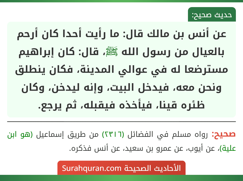 عن أنس بن مالك قال: ما رأيت أحدا كان أرحم بالعيال من رسول الله ﷺ، قال: كان إبراهيم مسترضعا له في عوالي المدينة، فكان ينطلق ونحن معه، فيدخل البيت، وإنه ليدخن، وكان ظئره قينا، فيأخذه فيقبله، ثم يرجع.
