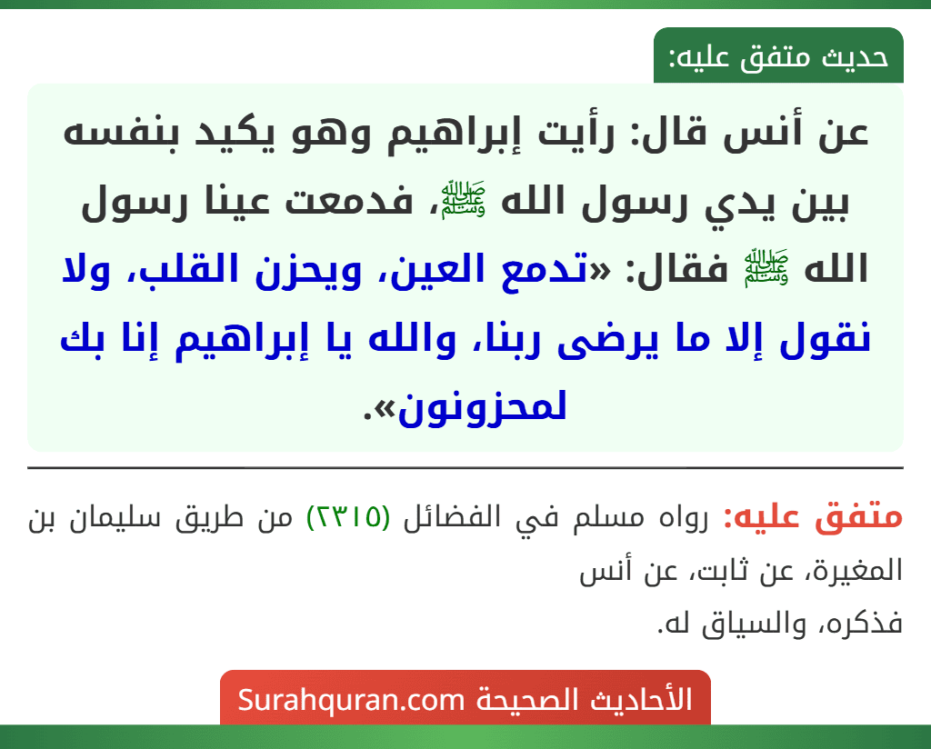 عن أنس قال: رأيت إبراهيم وهو يكيد بنفسه بين يدي رسول الله ﷺ، فدمعت عينا رسول الله ﷺ فقال: «تدمع العين، ويحزن القلب، ولا نقول إلا ما يرضى ربنا، والله يا إبراهيم إنا بك لمحزونون».