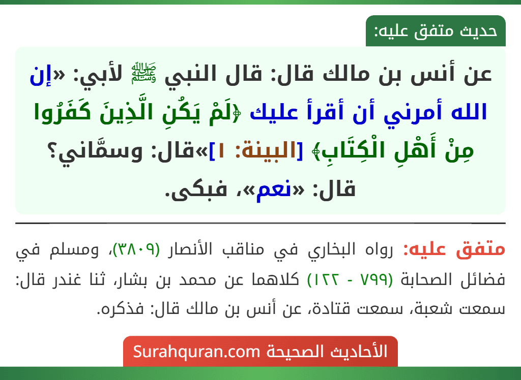 عن أنس بن مالك قال: قال النبي ﷺ لأبي: «إن الله أمرني أن أقرأ عليك ﴿لَمْ يَكُنِ الَّذِينَ كَفَرُوا مِنْ أَهْلِ الْكِتَابِ﴾ [البينة: ١]»قال: وسمَّاني؟ قال: «نعم»، فبكى.