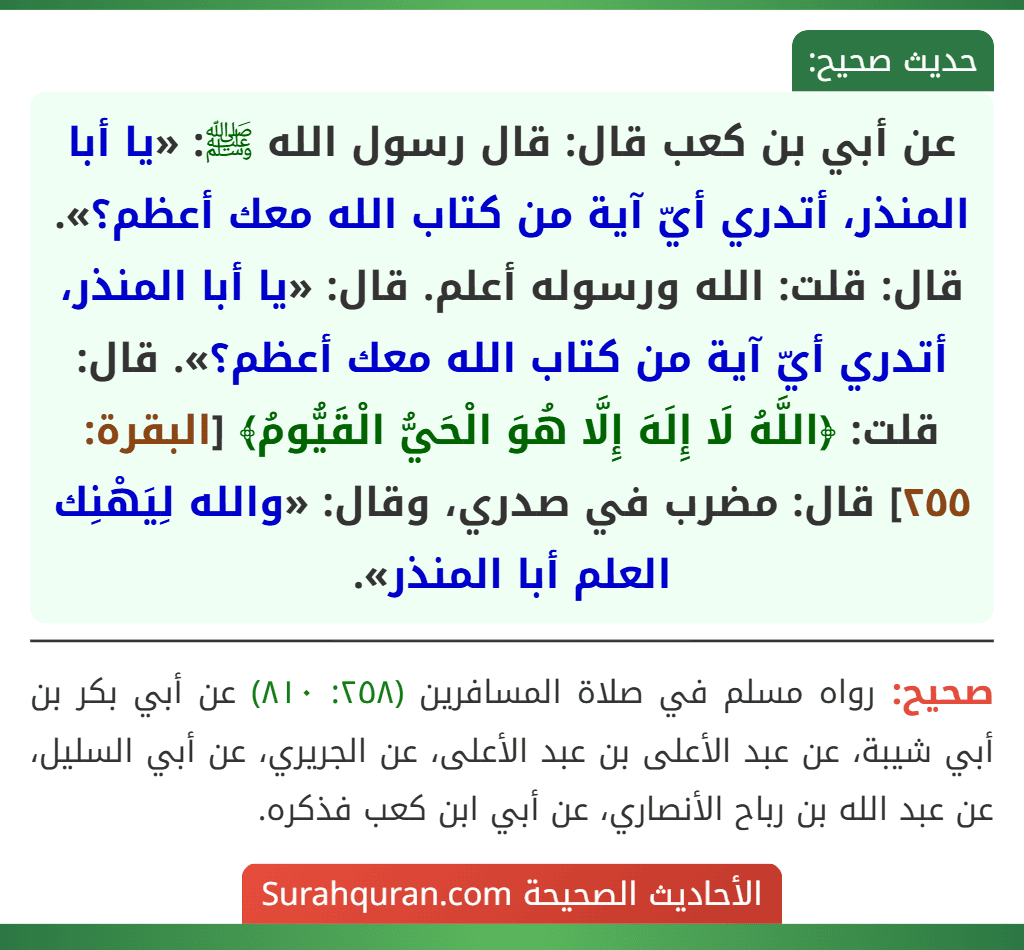 عن أبي بن كعب قال: قال رسول الله ﷺ: «يا أبا المنذر، أتدري أيّ آية من كتاب الله معك أعظم؟». قال: قلت: الله ورسوله أعلم. قال: «يا أبا المنذر، أتدري أيّ آية من كتاب الله معك أعظم؟». قال: قلت: ﴿اللَّهُ لَا إِلَهَ إِلَّا هُوَ الْحَيُّ الْقَيُّومُ﴾ [البقرة: ٢٥٥] قال: مضرب في صدري، وقال: «والله لِيَهْنِك العلم أبا المنذر».