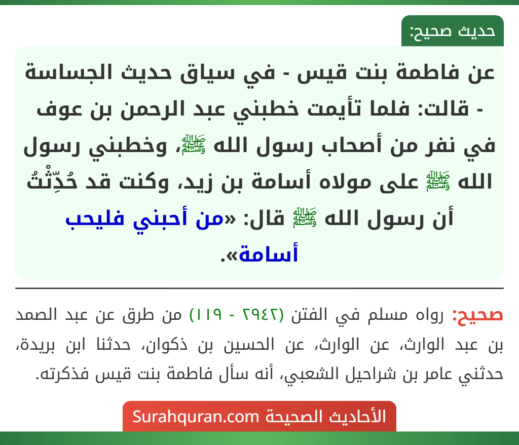 عن فاطمة بنت قيس - في سياق حديث الجساسة - قالت: فلما تأيمت خطبني عبد الرحمن بن عوف في نفر من أصحاب رسول الله ﷺ، وخطبني رسول الله ﷺ على مولاه أسامة بن زيد، وكنت قد حُدِّثْتُ أن رسول الله ﷺ قال: «من أحبني فليحب أسامة».