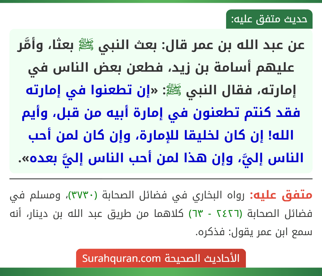عن عبد الله بن عمر قال: بعث النبي ﷺ بعثا، وأمَّر عليهم أسامة بن زيد، فطعن بعض الناس في إمارته، فقال النبي ﷺ: «إن تطعنوا في إمارته فقد كنتم تطعنون في إمارة أبيه من قبل، وأيم الله! إن كان لخليقا للإمارة، وإن كان لمن أحب الناس إليَّ، وإن هذا لمن أحب الناس إليَّ بعده».