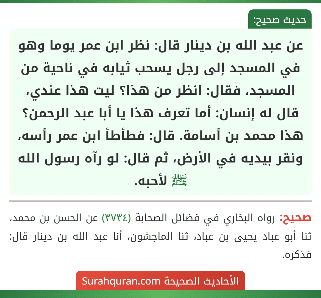 عن عبد الله بن دينار قال: نظر ابن عمر يوما وهو في المسجد إلى رجل يسحب ثيابه في ناحية من المسجد، فقال: انظر من هذا؟ ليت هذا عندي، قال له إنسان: أما تعرف هذا يا أبا عبد الرحمن؟ هذا محمد بن أسامة. قال: فطأطأ ابن عمر رأسه، ونقر بيديه في الأرض، ثم قال: لو رآه رسول الله ﷺ لأحبه.