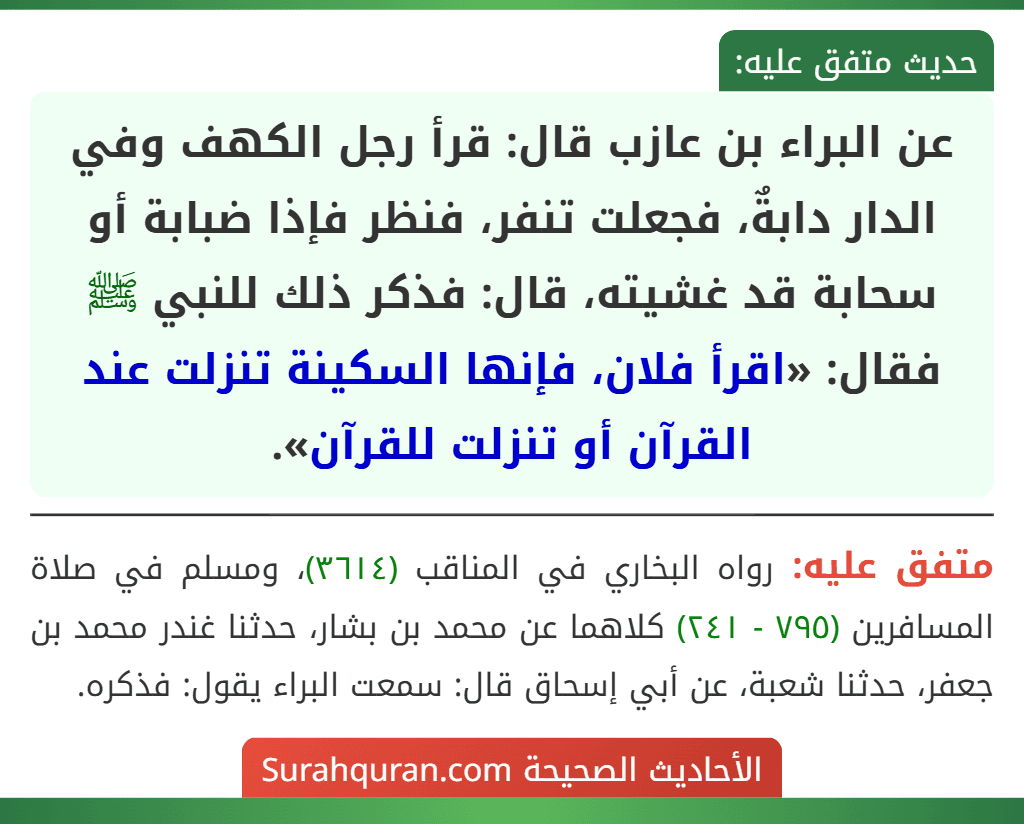 عن البراء بن عازب قال: قرأ رجل الكهف وفي الدار دابةٌ، فجعلت تنفر، فنظر فإذا ضبابة أو سحابة قد غشيته، قال: فذكر ذلك للنبي ﷺ فقال: «اقرأ فلان، فإنها السكينة تنزلت عند القرآن أو تنزلت للقرآن».