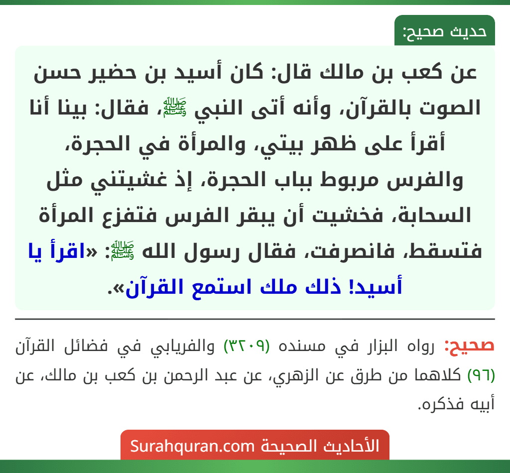 عن كعب بن مالك قال: كان أسيد بن حضير حسن الصوت بالقرآن، وأنه أتى النبي ﷺ، فقال: بينا أنا أقرأ على ظهر بيتي، والمرأة في الحجرة، والفرس مربوط بباب الحجرة، إذ غشيتني مثل السحابة، فخشيت أن يبقر الفرس فتفزع المرأة فتسقط، فانصرفت، فقال رسول الله ﷺ: «اقرأ يا أسيد! ذلك ملك استمع القرآن».