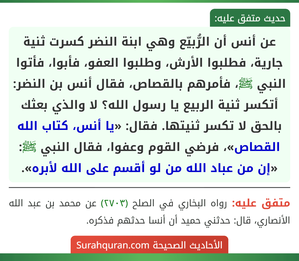 عن أنس أن الرُّبيّع وهي ابنة النضر كسرت ثنية جارية، فطلبوا الأرش، وطلبوا العفو، فأبوا، فأتوا النبي ﷺ، فأمرهم بالقصاص، فقال أنس بن النضر: أتكسر ثنية الربيع يا رسول الله؟ لا والذي بعثك بالحق لا تكسر ثنيتها. فقال: «يا أنس، كتاب الله القصاص»، فرضي القوم وعفوا، فقال النبي ﷺ: «إن من عباد الله من لو أقسم على الله لأبره».